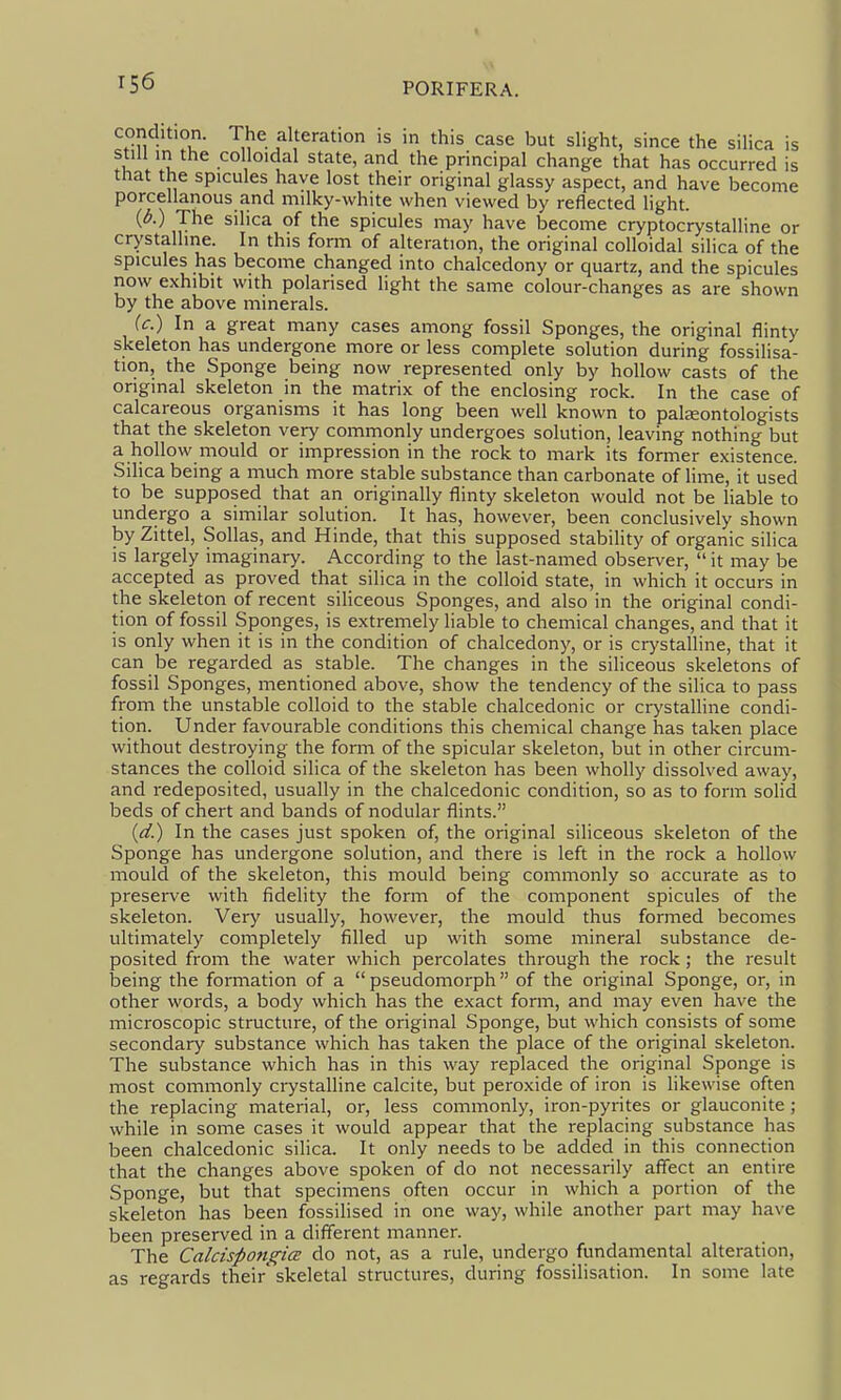 condition. The alteration is in this case but slight, since the silica is still in the colloidal state, and the principal change that has occurred is that the spicules have lost their original glassy aspect, and have become porcellanous and milky-white when viewed by reflected light. (6.) The silica of the spicules may have become cryptocrystalline or crystalline. In this fonn of alteration, the original colloidal silica of the spicules has become changed into chalcedony or quartz, and the spicules now exhibit with polarised light the same colour-changes as are shown by the above minerals. (c.) In a great many cases among fossil Sponges, the original flinty skeleton has undergone more or less complete solution during fossilisa- tion, the Sponge being now represented only by hollow casts of the original skeleton in the matrix of the enclosing rock. In the case of calcareous organisms it has long been well known to palaeontologists that the skeleton very commonly undergoes solution, leaving nothing but a hollow inould or impression in the rock to mark its former existence. Silica being a much more stable substance than carbonate of lime, it used to be supposed that an originally flinty skeleton would not be liable to undergo a similar solution. It has, however, been conclusively shown by Zittel, Sollas, and Hinde, that this supposed stability of organic silica is largely imaginary. According to the last-named observer,  it may be accepted as proved that silica in the colloid state, in which it occurs in the skeleton of recent siliceous Sponges, and also in the original condi- tion of fossil Sponges, is extremely liable to chemical changes, and that it is only when it is in the condition of chalcedony, or is crystalline, that it can be regarded as stable. The changes in the siliceous skeletons of fossil Sponges, mentioned above, show the tendency of the silica to pass from the unstable colloid to the stable chalcedonic or crystalline condi- tion. Under favourable conditions this chemical change has taken place without destroying the form of the spicular skeleton, but in other circum- stances the colloid silica of the skeleton has been wholly dissolved away, and redeposited, usually in the chalcedonic condition, so as to form solid beds of chert and bands of nodular flints. (d.) In the cases just spoken of, the original sihceous skeleton of the Sponge has undergone solution, and there is left in the rock a hollow mould of the skeleton, this mould being commonly so accurate as to preserve with fidelity the form of the component spicules of the skeleton. Very usually, however, the mould thus formed becomes ultimately completely filled up with some mineral substance de- posited from the water which percolates through the rock; the result laeing the formation of a  pseudomorph of the original Sponge, or, in other words, a body which has the exact form, and may even have the microscopic structure, of the original Sponge, but which consists of some secondary substance which has taken the place of the original skeleton. The substance which has in this way replaced the original Sponge is most commonly crystalline calcite, but peroxide of iron is likewise often the replacing material, or, less commonly, iron-pyrites or glauconite ; while in some cases it would appear that the replacing substance has been chalcedonic silica. It only needs to be added in this connection that the changes above spoken of do not necessarily aflfect an entire Sponge, but that specimens often occur in which a portion of the skeleton has been fossilised in one way, while another part may have been preserved in a different manner. The Calcispon^^icE do not, as a rule, undergo fundamental alteration, as regards their'skeletal structures, during fossilisation. In some late