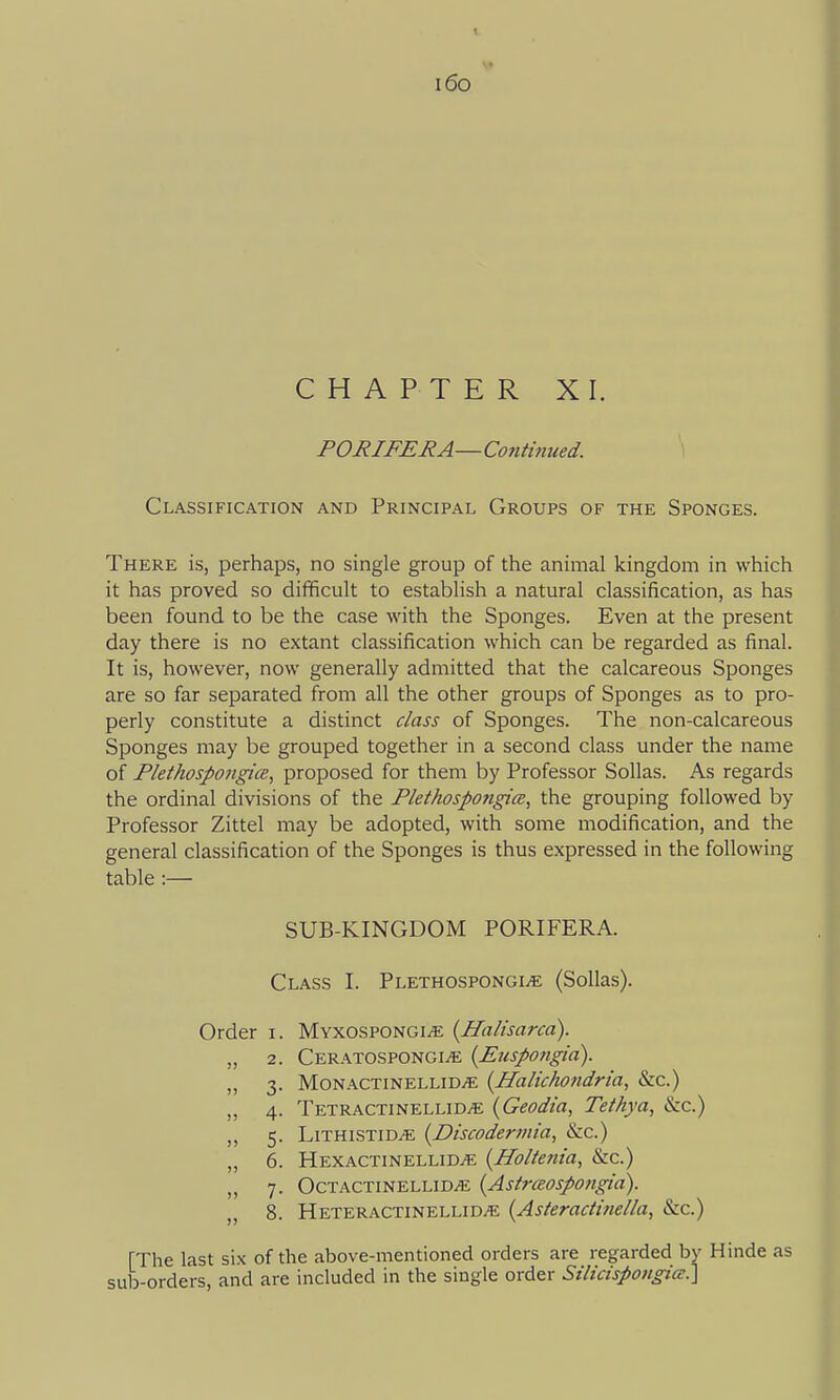 i6o CHAPTER XI. PORIFERA—Continued. \ Classification and Principal Groups of the Sponges. There is, perhaps, no single group of the animal kingdom in which it has proved so difficult to establish a natural classification, as has been found to be the case with the Sponges. Even at the present day there is no extant classification which can be regarded as final. It is, however, now generally admitted that the calcareous Sponges are so far separated from all the other groups of Sponges as to pro- perly constitute a distinct class of Sponges. The non-calcareous Sponges may be grouped together in a second class under the name of FlethosJ>ongice, proposed for them by Professor Sollas. As regards the ordinal divisions of the Plethospongice, the grouping followed by Professor Zittel may be adopted, with some modification, and the general classification of the Sponges is thus expressed in the following table :— SUB-KINGDOM PORIFERA. Class I. Plethospongi.^ (Sollas). Order i. MyxospongijE (Halisarca). „ 2. CeratospongijE {Eiispo7igia). „ 3. M0NACTINELLID.E {HaHchondria, &c.) „ 4. Tetractinellid^ {Geodia, Tethya, Szc.) „ 5. LiTHLSTiDiE (Discoden/iia, &c.) „ 6. Hexactinellid^ {Holtenia, &c.) „ 7. Octactinellid^ {Astrceospongia). 8. Heteractinellid^ {Asteractinella, &c.) [The last six of the above-mentioned orders are regarded by Hinde as sub-orders, and are included in the single order SilicispongicE.]