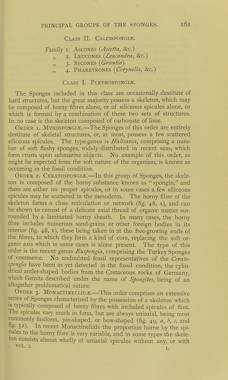 Class II. Calcispongi^. Family i. Ascones {Ascetta, &c.) 2. Leucones {Leiuandra, &c.) „ 3. Sycones (Grantia). „ 4. Pharetrones {Corynella, &c.) Class I. PLEXHOSPONGiyE. The Sponges included in this class are occasionally destitute of hard structures, but the great majority possess a skeleton, which may be composed of horny fibres alone, or of siliceous spicules alone, or which is formed by a combination of these two sets of structures. In no case is the skeleton composed of carbonate of lime. Order i. Myxospongi^.—The Sponges of this order are entirely destitute of skeletal structures, or, at most, possess a few scattered siliceous spicules. The type-genus is Halisarca, comprising a num- ber of soft fleshy sponges, widely distributed in recent seas, which form crusts upon submarine objects. No example of this order, as might be expected from the soft nature of the organism, is known as occurring in the fossil condition. Order 2. CERATOSPONGiyE.—In this group of Sponges, the skele- ton is composed of the horny substance known as  spongin, and there are either no proper spicules, or in some cases a few siliceous spicules may be scattered in the mesoderm. The horny fibre of the skeleton forms a close reticulation or network (fig. 48, a), and can be shown to consist of a delicate axial thread of organic matter sur- rounded by a laminated horny sheath. In many cases, the horny fibre includes numerous sand-grains or other foreign bodies in its interior (fig. 48, b), these being taken in at the free-growing ends of the fibres, to which they form a kind of core, replacing the soft or- ganic axis which in some cases is alone present. The type of this order is the recent genus Euspongia, comprising the Turkey Sponges of commerce. No undoubted fossil representatives of the Cerato- spongice have been as yet detected in the fossil condition, the cylin- drical antler-shaped bodies from the Cretaceous rocks of Germany, which Geinitz described under the name of Spongites, being of an altogether problematical nature. Order 3. Monactinellid^.—This order comprises an extensive series of Sponges characterised by the possession of a skeleton which is typically composed of horny fibres with included spicules of flint. The spicules vary much in form, but are always uniaxial, being most commonly fusiform, pin-shaped, or bow-shaped (fig. 49, a, b, c, and fig- 52). In recent Monactinellids the proportion borne by the spi- cules to the horny fibre is very variable, and in some types the skele- ton consists almost wholly of uniaxial spicules without any, or with vol. I.