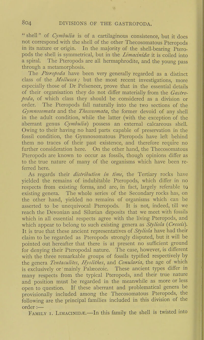  shell of CymbuUa is of a cartilaginous consistence, but it does not correspond with the shell of the other Thecosomatous Pteropods in its nature or origin. In the majority of the shell-bearing Ptero- pods the shell is symmetrical, but in the Limacinida it is coiled into a spiral. The Pteropods are all hermaphrodite, and the young pass through a metamorphosis. The Pteropoda have been very generally regarded as a distinct class of the Mollusca; but the most recent investigations, more especially those of Dr Pelseneer, prove that in the essential details of their organisation they do not differ materially from the Gastro- poda, of which class they should be considered as a division or order. The Pteropods fall naturally into the two sections of the Gymnoso77iata and the Thecosomata, the former devoid of any shell in the adult condition, while the latter (with the exception of the aberrant genus Cymbulid) possess an external calcareous shell. Owing to their having no hard parts capable of preservation in the fossil condition, the Gymnosomatous Pteropods have left behind them no traces of their past existence, and therefore require no further consideration here. On the other hand, the Thecosomatous Pteropods are known to occur as fossils, though opinions differ as to the true nature of many of the organisms which have been re- ferred here. As regards their distribution in time, the Tertiary rocks have yielded the remains of indubitable Pteropods, which differ in no respects from existing forms, and are, in fact, largely referable to existing genera. The whole series of the Secondary rocks has, on the other hand, yielded no remains of organisms which can be asserted to be unequivocal Pteropods. It is not, indeed, till we reach the Devonian and Silurian deposits that we meet with fossils which in all essential respects agree with the living Pteropods, and which appear to belong to such existing genera as Styliola {Creseis). It is true that these ancient representatives of Styliola have had their claim to be regarded as Pteropods strongly disputed, but it will be pointed out hereafter that there is at present no sufficient ground for denying their Pteropodal nature. The case, however, is different with the three remarkable groups of fossils typified respectively by the genera Te?itaculites, Hyolithes, and Conularia, the age of which is exclusively or' mainly Palaeozoic. These ancient types differ in many respects from the typical Pteropods, and their true nature and position must be regarded in the meanwhile as more or less open to question. If these aberrant and problematical genera be provisionally included among the Thecosomatous Pteropods, the following are the principal families included in this division of the order :— Family i. Limacinid^.—In this family the shell is twisted into