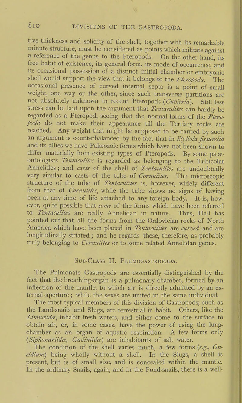8io tive thickness and solidity of the shell, together with its remarkable minute structure, must be considered as points which militate against a reference of the genus to the Pteropods. On the other hand, its free habit of existence, its general form, its mode of occurrence, and its occasional possession of a distinct initial chamber or embryonic shell would support the view that it belongs to the Pteropoda. The occasional presence of curved internal septa is a point of small weight, one way or the other, since such transverse partitions are not absolutely unknown in recent Pteropods (Cuvieria). Still less stress can be laid upon the argument that Tentaculites can hardly be regarded as a Pteropod, seeing that the normal forms of the Ptero- poda do not make their appearance till the Tertiary rocks are reached. Any weight that might be supposed to be carried by such an argument is counterbalanced by the fact that in Siyliola fissurella and its allies we have Palaeozoic forms which have not been shown to differ materially from existing types of Pteropods. By some palae- ontologists Tentaailites is regarded as belonging to the Tubicolar Annelides; and casts of the shell of Tentaculites are undoubtedly very similar to casts of the tube of Cornulites. The microscopic structure of the tube of Tentaculites is, however, widely different from that of Cornulites, while the tube shows no signs of having been at any time of life attached to any foreign body. It is, how- ever, quite possible that some of the forms which have been referred to Tentaculites are really Annelidan in nature. Thus, Hall has pointed out that all the forms from the Ordovician rocks of North America which have been placed in Tentaculites are curved and are longitudinally striated; and he regards these, therefore, as probably truly belonging to Cornulites or to some related Annelidan genus. Sub-Class II. Pulmogastropoda. The Pulmonate Gastropods are essentially distinguished by the fact that the breathing-organ is a pulmonary chamber, formed by an inflection of the mantle, to which air is directly admitted by an ex- ternal aperture; while the sexes are united in the same individual. The most typical members of this division of Gastropods; such as the Land-snails and Slugs, are terrestrial in habit. Others, like the Limnceidce, inhabit fresh waters, and either come to the surface to obtain air, or, in some cases, have the power of using the lung- chamber as an organ of aquatic respiration. A few forms only {Siphotiariida, Gadiniidce) are inhabitants of salt water. The condition of the shell varies much, a few forms {e.g.., On- cidiuni) being wholly without a shell. In the Slugs, a shell is present, but is of small size, and is concealed within the mantle. In the ordinary Snails, again, and in the Pond-snails, there is a well-