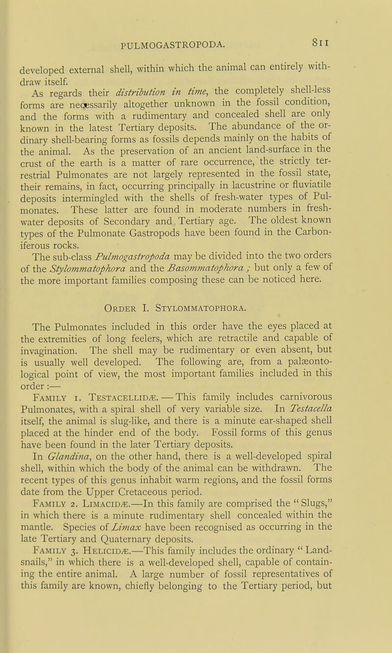 developed external shell, within which the animal can entirely with- draw itself. As regards their distribution in time, the completely shell-less forms are neoessarily altogether unknown in the fossil condition, and the forms with a rudimentary and concealed shell are only known in the latest Tertiary deposits. The abundance of the or- dinary shell-bearing forms as fossils depends mainly on the habits of the animal. As the preservation of an ancient land-surface in the crust of the earth is a matter of rare occurrence,' the strictly ter- restrial Pulmonates are not largely represented in the fossil state, their remains, in fact, occurring principally in lacustrine or fluviatile deposits intermingled with the shells of fresh-water types of Pul- monates. These latter are found in moderate numbers in fresh- water deposits of Secondary and Tertiary age. The oldest known types of the Pulmonate Gastropods have been found in the Carbon- iferous rocks. The sub-class Fulmogastropoda may be divided into the two orders of the Stylommatophora and the Basotmnatophora ; but only a few of the more important famiHes composing these can be noticed here. Order I. Stylommatophora. The Pulmonates included in this order have the eyes placed at the extremities of long feelers, which are retractile and capable of invagination. The shell may be rudimentary or even absent, but is usually well developed. The following are, from a palseonto- logical point of view, the most important families included in this order :— Family i. TESTACELLiDiE. — This family includes carnivorous Pulmonates, with a spiral shell of very variable size. In Testacella itself, the animal is slug-like, and there is a minute ear-shaped shell placed at the hinder end of the body. Fossil forms of this genus have been found in the later Tertiary deposits. In Glandina, on the other hand, there is a well-developed spiral shell, within which the body of the animal can be withdrawn. The recent types of this genus inhabit warm regions, and the fossil forms date from the Upper Cretaceous period. Family 2. Limacid^.—In this family are comprised the  Slugs, in which there is a minute rudimentary shell concealed within the mantle. Species oi Littiax have been recognised as occurring in the late Tertiary and Quaternary deposits. Family 3. Helicid^.—This family includes the ordinary Land- snails, in which there is a well-developed shell, capable of contain- ing the entire animal. A large number of fossil representatives of this family are known, chiefly belonging to the Tertiary period, but