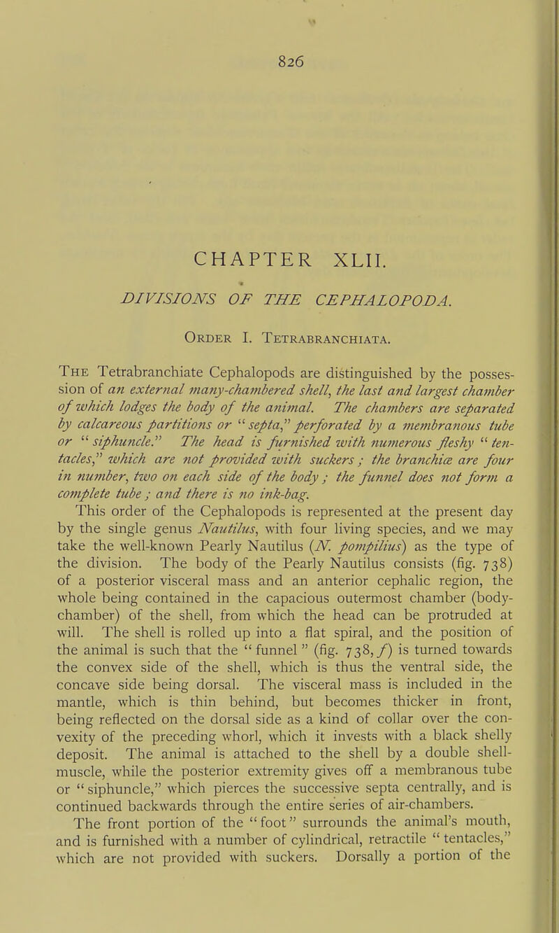 CHAPTER XLII. DIVISIONS OF THE CEPHALOPODA. Order I. Tetrabranchiata. The Tetrabranchiate Cephalopods are distinguished by the posses- sion of an external many-chambered shell, the last and largest cha7nber of which lodges the body of the anitnal. The chajnbers are separated by calcareous partitions or septa perforated by a membranous tube or siphuncle. The head is furnished with numerous fleshy '■'■ten- tacles which are not provided with suckers ; the branchice are four in number, tivo on each side of the body ; the funnel does not form a complete tube ; and there is no ink-bag. This order of the Cephalopods is represented at the present day by the single genus Nautilus, with four living species, and we may take the well-known Pearly Nautilus {N pompilius) as the type of the division. The body of the Pearly Nautilus consists (fig. 738) of a posterior visceral mass and an anterior cephalic region, the whole being contained in the capacious outermost chamber (body- chamber) of the shell, from which the head can be protruded at will. The shell is rolled up into a flat spiral, and the position of the animal is such that the  funnel (fig. 738,/) is turned towards the convex side of the shell, which is thus the ventral side, the concave side being dorsal. The visceral mass is included in the mantle, which is thin behind, but becomes thicker in front, being reflected on the dorsal side as a kind of collar over the con- vexity of the preceding whorl, which it invests with a black shelly deposit. The animal is attached to the shell by a double shell- muscle, while the posterior extremity gives off a membranous tube or  siphuncle, which pierces the successive septa centrally, and is continued backwards through the entire series of air-chambers. The front portion of the foot surrounds the animal's mouth, and is furnished with a number of cylindrical, retractile  tentacles, which are not provided with suckers. Dorsally a portion of the