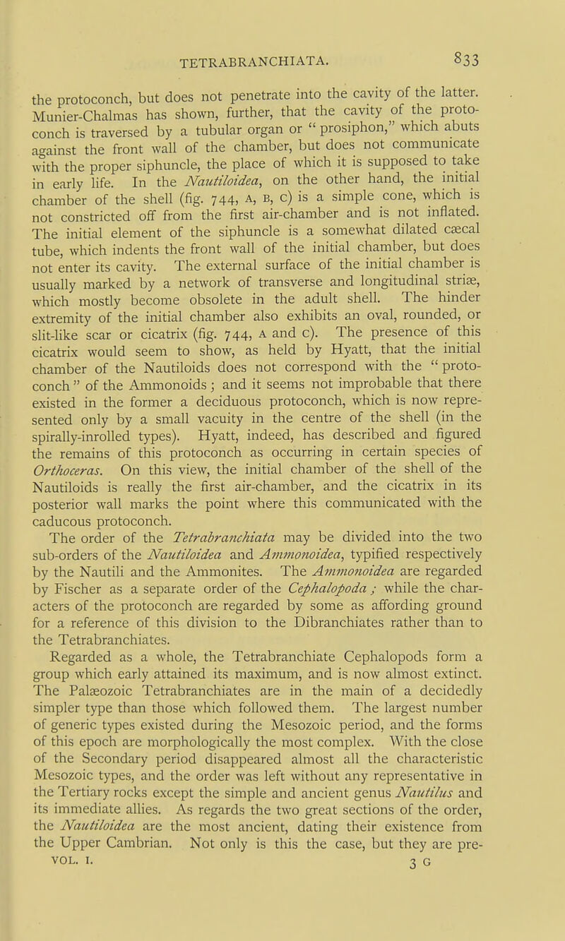 the protoconch, but does not penetrate into the cavity of the latter. Munier-Chalmas has shown, further, that the cavity of the proto- conch is traversed by a tubular organ or  prosiphon, which abuts against the front wall of the chamber, but does not communicate with the proper siphuncle, the place of which it is supposed to take in early life. In the NauHloidea, on the other hand, the initial chamber of the shell (fig. 744, a, b, c) is a simple cone, which is not constricted oS from the first air-chamber and is not inflated. The initial element of the siphuncle is a somewhat dilated ceecal tube, which indents the front wall of the initial chamber, but does not enter its cavity. The external surface of the initial chamber is usually marked by a network of transverse and longitudinal strias, which mostly become obsolete in the adult shell. The hinder extremity of the initial chamber also exhibits an oval, rounded, or slit-like scar or cicatrix (fig. 744, a and c). The presence of this cicatrix would seem to show, as held by Hyatt, that the initial chamber of the Nautiloids does not correspond with the  proto- conch  of the Ammonoids ; and it seems not improbable that there existed in the former a deciduous protoconch, which is now repre- sented only by a small vacuity in the centre of the shell (in the spirally-inrolled types). Hyatt, indeed, has described and figured the remains of this protoconch as occurring in certain species of Orthoceras. On this view, the initial chamber of the shell of the Nautiloids is really the first air-chamber, and the cicatrix in its posterior wall marks the point where this communicated with the caducous protoconch. The order of the Tetrabranchiata may be divided into the two sub-orders of the Nautiloidea and Ammonoidea, typified respectively by the Nautili and the Ammonites. The Ammonoidea are regarded by Fischer as a separate order of the Cephalopoda ; while the char- acters of the protoconch are regarded by some as affording ground for a reference of this division to the Dibranchiates rather than to the Tetrabranchiates. Regarded as a whole, the Tetrabranchiate Cephalopods form a group which early attained its maximum, and is now almost extinct. The Palaeozoic Tetrabranchiates are in the main of a decidedly simpler type than those which followed them. The largest number of generic types existed during the Mesozoic period, and the forms of this epoch are morphologically the most complex. With the close of the Secondary period disappeared almost all the characteristic Mesozoic types, and the order was left without any representative in the Tertiary rocks except the simple and ancient genus Nautilus and its immediate allies. As regards the two great sections of the order, the Nautiloidea are the most ancient, dating their existence from the Upper Cambrian. Not only is this the case, but they are pre- VOL. I. 30