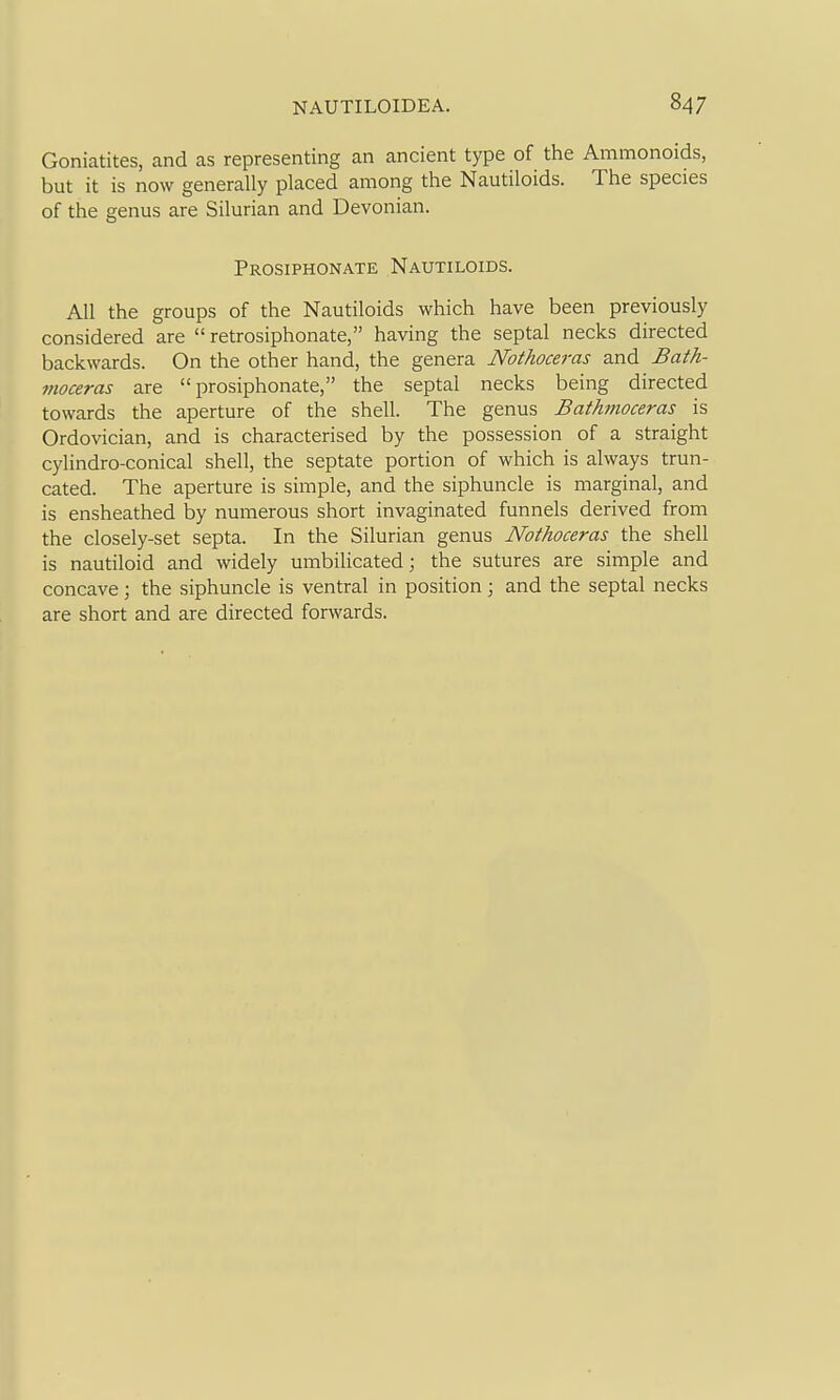 Goniatites, and as representing an ancient type of the Ammonoids, but it is now generally placed among the Nautiloids. The species of the genus are Silurian and Devonian. Prosiphonate Nautiloids. All the groups of the Nautiloids which have been previously considered are retrosiphonate, having the septal necks directed backwards. On the other hand, the genera Nothoceras and Bath- nioceras are prosiphonate, the septal necks being directed towards the aperture of the shell. The genus Bath?tioceras is Ordovician, and is characterised by the possession of a straight cylindro-conical shell, the septate portion of which is always trun- cated. The aperture is simple, and the siphuncle is marginal, and is ensheathed by numerous short invaginated funnels derived from the closely-set septa. In the Silurian genus Nothoceras the shell is nautiloid and widely umbilicated; the sutures are simple and concave; the siphuncle is ventral in position; and the septal necks are short and are directed forwards.