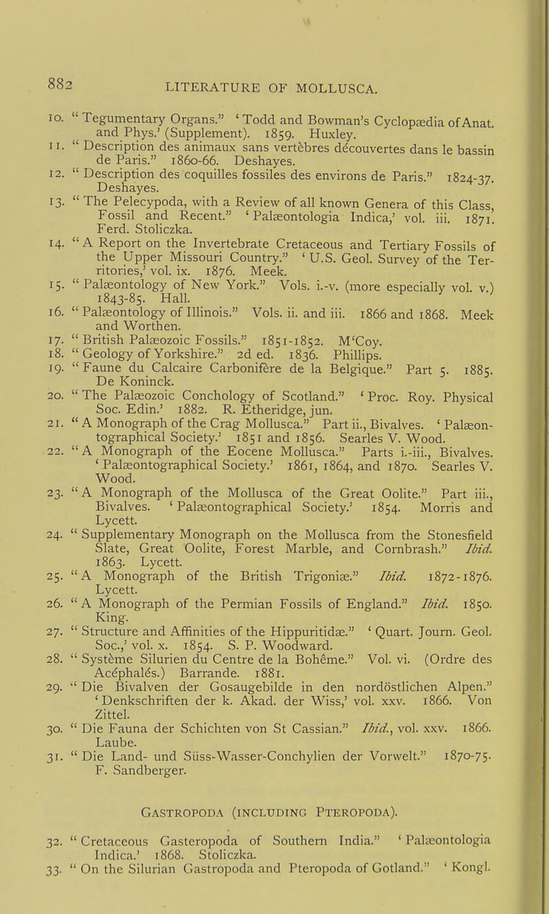 10.  Tegumentary Organs. ' Todd and Bowman's Cyclopedia of Anat. and Phys.' (Supplement). 1859. Huxley. 11.  Description des animaux sans vertebres decouvertes dans le bassin de Paris. 1860-66. Deshayes. 12.  Description des coquilles fossiles des environs de Paris. 1824-37. Deshayes. 13.  The Pelecypoda, with a Review of all known Genera of this Class, Fossil and Recent. ' Palgeontologia Indica,' vol. iii. 1871! Ferd. StoHczka. 14.  A Report on the Invertebrate Cretaceous and Tertiary Fossils of the Upper Missouri Country. ' U.S. Geol. Survey of the Ter- ritories,' vol. ix. 1876. Meek. 15.  Palaeontology of New York. Vols. i.-v. (more especially vol. v) 1843-85. Hall. 16.  Palaeontology of Illinois. Vols. ii. and iii. 1866 and 1868. Meek and Worth en. 17.  British Palaeozoic Fossils. 1851-1852. M'Coy. 18.  Geology of Yorkshire. 2d ed. 1836. Phillips. 19.  Faune du Calcaire Carbonif^re de la Belgique. Part 5. 1885. De Koninck. 20.  The Palaeozoic Conchology of Scotland. ' Proc. Roy. Physical Soc. Edin.' 1882. R. Etheridge, jun. 21.  A Monograph of the Crag Mollusca. Part ii., Bivalves. ' Palseon- tographical Society.' 1851 and 1856. Searles V. Wood. 22.  A Monograph of the Eocene Mollusca. Parts i.-iii., Bivalves. ' Palaeontographical Society.' 1861, 1864, and 1870. Searles V. Wood. 23. A Monograph of the Mollusca of the Great Oohte. Part iii.. Bivalves. 'Palaeontographical Society.' 1854. Morris and Lycett. 24.  Supplementary Monograph on the Mollusca from the Stonesfield Slate, Great Oolite, Forest Marble, and Cornbrash. Ibid. 1863. Lycett. 25. A Monograph of the British Trigonise. Ibid. 1872-1876. Lycett. 26. A Monograph of the Permian Fossils of England. Ibid. 1850. King. 27.  Structure and Affinities of the Hippuritidae. ' Quart. Journ. Geol. Soc.,' vol. X. 1854. S. P. Woodward. 28.  Syst^me Silurien du Centre de la Boheme. Vol. vi. (Ordre des Acdphalds.) Barrande. 1881. 29. Die Bivalven der Gosaugebilde in den nordostlichen Alpen. ' Denkschriften der k. Akad. der Wiss,' vol. xxv. 1866. Von Zittel. 30.  Die Fauna der Schichten von St Cassian. Ibid., vol. xxv. 1866. Laube. 31.  Die Land- und Siiss-Wasser-Conchyhen der Vorwelt. 1870-75. F. Sandberger. Gastropod.\ (including Pteropoda). 32.  Cretaceous Gasteropoda of Southern India. ' Pateontologia Indica.' 1868. Stoliczka. 33.  On the Silurian Gastropoda and Pteropoda of Gotland. ' Kongl.