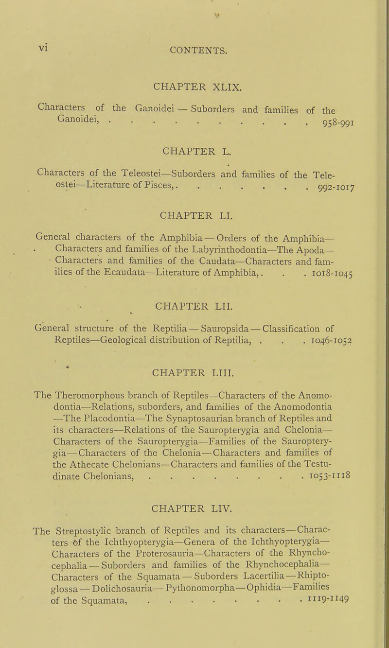 CHAPTER XLIX. Characters of the Ganoidei — Suborders and famihes of the Ganoidei, 958-991 CHAPTER L. Characters of the Teleostei—Suborders and famihes of the Tele- ostei—Literature of Pisces, 992-1017 CHAPTER LI. General characters of the Amphibia — Orders of the Amphibia- Characters and famihes of the Labyrinthodontia—The Apoda— Characters and famihes of the Caudata—Characters and fam- ihes of the Ecaudata—Literature of Amphibia,. . . 1018-1045 CHAPTER LH. General structure of the Reptilia — Sauropsida — Classification of Reptiles—Geological distribution of Reptiha, . . . 1046-1052 CHAPTER LHI. The Theromorphous branch of Reptiles—Characters of the Anomo- dontia—Relations, suborders, and families of the Anomodontia —The Placodontia—The Synaptosaurian branch of Reptiles and its characters—Relations of the Sauropterygia and Chelonia— Characters of the Sauropterygia—Famihes of the Sauropteiy- gia—Characters of the Chelonia—Characters and families of the Athecate Chelonians—Characters and families of the Testu- dinate Chelonians, 1053-1118 CHAPTER LIV. The Streptostyhc branch of Reptiles and its characters—Charac- ters of the Ichthyopterygia—Genera of the Ichthyopterygia— Characters of the Proterosauria—Characters of the Rhyncho- cephalia — Suborders and families of the Rhynchocephalia— Characters of the Squamata — Suborders Lacertiha —Rhipto- glossa — Dolichosauria— Pythonomorpha—Ophidia—Families of the Squamata 1119-1149