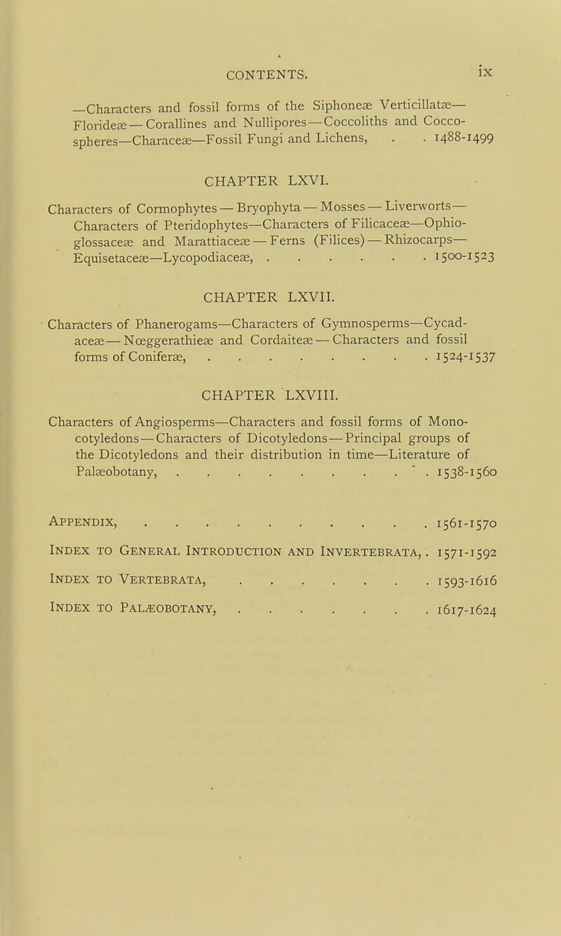 —Characters and fossil forms of the Siphoned Verticillatje— Florideje —CoralHnes and Nullipores —Coccoliths and Cocco- spheres—Characese—Fossil Fungi and Lichens, . . 1488-1499 CHAPTER LXVI. Characters of Cormophytes — Bryophyta—Mosses —Liverworts- Characters of Pteridophytes—Characters of Filicaces—Ophio- glossaccEe and Marattiaceas — Ferns (Filices) — Rhizocarps— Equisetaceas—Lycopodiaceas, 1500-1523 CHAPTER LXVn. Characters of Phanerogams—Characters of Gymnosperms—Cycad- acese—Nceggerathiese and Cordaiteas — Characters and fossil forms of Coniferas, 1524-1537 CHAPTER LXVHL Characters of Angiosperms—Characters and fossil forms of Mono- cotyledons— Characters of Dicotyledons—Principal groups of the Dicotyledons and their distribution in time—Literature of PalEEobotany, ' . 1538-1560 Appendix, 1561-1570 Index to General Introduction and Invertebrata, . 1571-1592 Index to Vertebrata, 1593-1616 Index to Pal^eobotany, 1617-1624