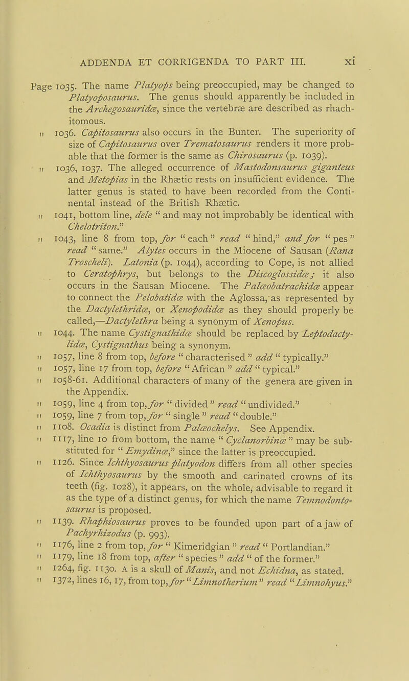 Page 1035. The name Platyops being preoccupied, may be changed to Platyoposaurus. The genus should apparently be included in the ArchegosauridcB, since the vertebrae are described as rhach- itomous. II 1036. Capitosaiirus also occurs in the Bunter. The superiority of size of Capitosaiirus over Trcmatosaiiriis renders it more prob- able that the former is the same as Chirosaurus (p. 1039). II 1036, 1037. The alleged occurrence of Mastodonsaicriis giganteiis and Metopias in the Rhsetic i-ests on insufficient evidence. The latter genus is stated to have been recorded from the Conti- nental instead of the British Rhastic. II 1041, bottom line, dele  and may not improbably be identical with ChelotritonP II 1043, line 8 from top, for  each  read  hind, and for  pes  read same. Alytes occurs in the Miocene of Sausan {Rana Troscheli). Lato7iia (p. 1044), according to Cope, is not allied to Ceratophrys, but belongs to the DiscoglossidcBj it also occurs in the Sausan Miocene. The Palceobatrachidce appear to connect the Pelobatidce with the Aglossa, as represented by the DactylethridcB, or Xenopodidce as they should properly be called,—Dactylethra being a synonym of Xenoptis. II 1044. The name Cystignathida should be replaced by Leptodacty- lidcE, Cystignathus being a synonym. II 1057, line 8 from top, before  characterised  add  typically. 11 1057, hne 17 from top, before  African  add  typical. II 1058-61. Additional characters of many of the genera are given in the Appendix. II 1059, line 4 from to^, for  divided  read  undivided. II 1059, line 7 from top, for  single  read  double. II 1108. Ocadia \s distinct from Palceoc/ielys. See Appendix. II 1117, line 10 from bottom, the name  Cyclanorbina  may be sub- stituted for  £7nydmce, since the latter is preoccupied. II 1126. Since Ic/ttkyosaurtisp/aiyodon differs from all other species of Ichthyosaurus by the smooth and carinated crowns of its teeth (fig. 1028), it appears, on the whole, advisable to regard it as the type of a distinct genus, for which the name Tevmodonto- saicrus is proposed. M 1139. Rhaphiosaurus proves to be founded upon part of a jaw of Pachyrhizodus (p. 993). 'I 1176, line 2 from top, for  Kimeridgian  read  Portlandian. « 1179, hne 18 from top, after  species  add  of the former. II 1264, fig. 1130. A is a skull of Mam's, and not Echidna, as stated.