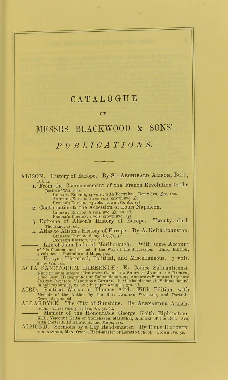 Off MESSRS BLACKWOOD & SONS' P UBLICA T10 NS. A.LISON. History of Europe. By Sir Archibald Alison, Bart., D.C.L. 1. From the Commencement of the French Revolution to the Battle of Waterloo. LiBRAKT Edition, 14 vols., with Portraits. Demy 8vo, ^lo, los. Another Edition, in 20 vols. cro\vn 8vo, £6. People's Edition, 13 vols, crown 8vo, £2, iis. 2. Continuation to the Accession of Louis Napoleon. Library Edition, 8 vols. 8vo, £6, 7s. 6d. People's Edition, 8 vols, crown 8vo, 34s. 3. Epitome of Alison's History of Europe. Twenty-ninth Thousand, 7s. 6d. 4. Atlas to Alison's History of Europe. By A. Keith Johnston. LiBKAKY Edition, demy 4to, £2, 3s. People's Edition, 31s. 6(1. Life of John Duke of Marlborough. With some Account of his Contemporaries, and of the War of the Succession. Third Edition, 2 vols. 8vo. Portraits and Maps, 30s. Essays: Historical, Political, and Miscellaneous. 3 vols. demv 8vo. i'.s. ACTA SANCTORUM HIBERNI^ ; Ex Codice Salmauticensi. Nunc primum integre edita opera Caroli de Smedt et Joseph: de Backer, e Sec. Jean, Hagiographorum Bollandianorum ; Auctore et Snmptiis Largiente Joanne Patricio Makchione Bothae. In One handsome 4to Volume, bound in half ro.xburghe, £2, 2s.; in paper wrapper, 31s. 6d. AIRD, Poetical Works of Thomas Aird. Fifth Edition, with Memoir of the Author by the Rev. Jardine Wallace, and Portrait, Crown 8vo, 7s. 6d. ALLARDYCE. The City of Sunshine. By Alexander Allar- DVCE. Throe vols, post 8vo, £z, 53. 6d. Memoir of the Honourable George Keith Elphinstone, K.B., Viscount Keith of Stonehaven, Marischal, Admiral of the Red. 8vo, with Portrait, Illustrations, and Maps, 21s. ALMOND. Sermons by a Lay Head-master. By Helt Hutchin- son Almond, M.A. Oxon., Head-master of Loretto School. Crown 8vo, 5s.