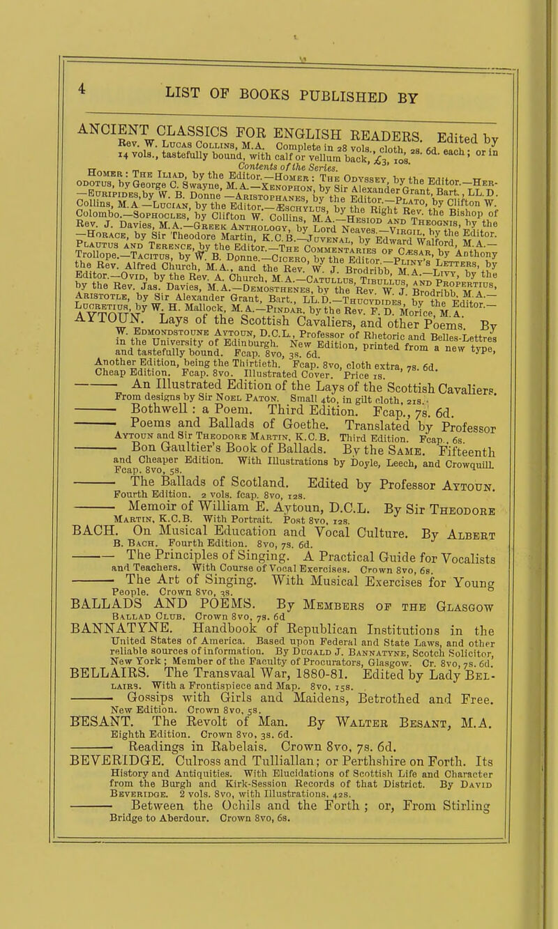 ANCIENT CLASSICS FOR ENGLISH READERS Edited bv Rev. W. Lucas Collins, M.A. Complete in 28 vol^^nth = I 7 14 vols., tastefully bouad, with calf or vellL bIc^•/' o's ''^' °' ^° „ „ , Contents of the Series. Rev. J. Davies, M.A.-gLek ^NT^-Loav by lorrJlZTJ^^lo^^rX X'''' -Horace, by Sir Theodore Martin, K.C.B.-Juvenal bfrawnrH w ^'^^ S'^l^ by the Rev. Jas. Davies, M.A.-Demosthenes, b^the Rev W j' Brodrihb Ari'' Aristotle, by Sir Alexander Grant, Bart.. LL.D.-Thucvdides bv Trt^w' lOUN. Lays ot the Scottish Cavaliers, and other Poems Bv W. Edmondstoune Avtoun, D.C.L., Professor of Rhetoric and BeUes-Lettres m the University of Edinburgh. New Edition, printed fromTnew tvDe and tastefully bound. Pcap. 8vo, 3s. 6d • f oi a new xype, Another Edition, being the Thirtieth. Fcap.' 8vo, cloth extra, 7s 6d Cheap Edition. Poap. 8vo. Illustrated Cover. Price is An Illustrated Edition of the Lays of the' Scottish Cavalier« From designs by Sir Noel Paton. Small 4to, in gUt cloth 21s • BothweU : a Poem. Third Edition. Fcap., 7s. 6d. Poems and Ballads of Goethe. Translated by Professor Aytoon and Sir Theodore Martin, K.C.B. Third Edition. Pcap 6s Bon Gaultier's Book of Ballads. By the Same. Fifteenth and Cheaper Edition. With lUustrations by Doyle, Leech, and CrowquilL The Ballads of Scotland. Edited by Professor Aytoun Pourth Edition. 2 vols. fcap. 8vo, 12s. Memoir of William E. Aytoun, D.C.L. By Sir Theodore Martin. K.C.B. With Portrait. Po.st 8vo. 128. BACH. On Musical Education and Vocal Culture. By Albert B. Bach. Pourth Edition. 8vo, 7s. 6d. The Principles of Singing. A Practical Guide for Vocalists and Teachers. With Course of Vocal Exercises. Crown 8vo, 6s. The Art of Singing. With Musical E.xercises for Young People. Crown Svo, 33. ° BALLADS AND POEMS. By Members of the Glasgow Ballad Club. Crown Svo, 7a. 6d BANNATYNE. Handbook of Republican Institutions in the United States of America. Based upon Federal and State Laws, and other reliable sources of information. By Duoald J. Bannatyne, Scotch Solicitor New York; Member of the Faculty of Procurators, Glasgow. Cr Svo, 7s. 6d' BELLAIRS. The Transvaal War, 1880-81. Edited by Lady Bel- lairs. With a Frontispiece and Map. Svo, 15s. Go.^'sips with Girls and Maidens, Betrothed and Free. New Edition. Crown Svo, 5s. BESANT. The Revolt of Man. By Walter Besant, M.A. Eighth Edition. Crown Svo, 3s. 6d. Readings in Rabelais. Crown Svo, 7s. 6d. BEVERIDGE. Culross and Tulliallan; or Perthshire on Forth. Its History and Antiquities. With Elucidations of Scottish Life and Character from the Burgh and Kirk-Session Records of that District. By David Beveridoe. 2 vols. Svo, with Illustrations. 42s. Between the Ochils and the Forth ; or, From Stirling Bridge to Aberdour. Crown Svo, 6s.