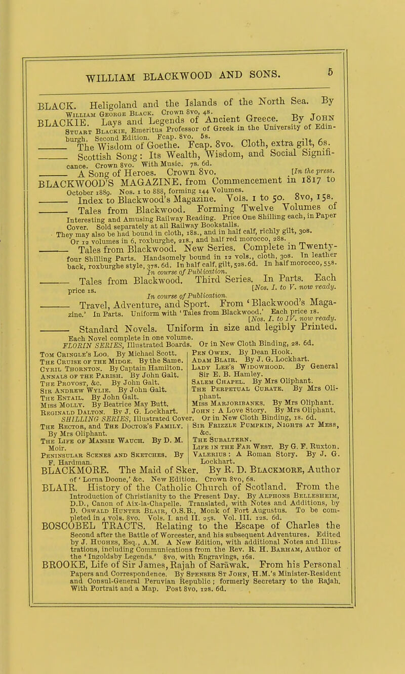 BLACK. Heligoland and the Islands of the North Sea. By WiLMAM GEOnOE BLACK. CrOWn 8V0, 4s. _ r'r.^^n^ -Rv TnTlTM BLACKIE Lays and Legends of Ancient Greece. By John Stuart Black.e. Emeritus Professor of Greek in the University of Edin- burgh. Second Edition. Fcap. 8vo. 6s. ^, ^1. . -n. <c„ The Wisdom of Goethe. Fcap. 8vo. Cloth, extra gilt, 6s Scottish Song: Its Wealth, Wisdom, and Social Signifa- cance. Crown 8vo. With Music. 78. 6d. A Song of Heroes. Crown 8vo. . Un the press. BLACKWOOD'S MAGAZINE, from Commencement in 1817 to October 1889. Nos. i to 888, forming 144 Volumes. Index to Blackwood's Magazine. Vols, i to 50. »vo, 158. Tales from Blackwood. Forming Twelve Volumes oi Interesting and Amusing Railway Reading. Price One Shilling each, mPaper Cover. Sold separately at all RaUway Bookstalls They may also be had bound in cloth, 188., and m half calf, richly gilt, 30B. Or 12 volumes in 6, roxburghe, 218., and half red morocco, 28s. _ Tales from Blackwood. New Series. Complete m iwenty- four Shilling Parts. Handsomely bound in 12 vols., cloth 303. Tn leather back, roxbuighe style. 378.6d. In half calf, gilt, 52s. 6d. In half morocco, 558- In course of Publication. -r> 1. Tales from Blackwood. Third Series. In Parts. Each price IS. I^*- ^- '° ^- In course of Publication. Travel, Adventure, and Sport. From ' Blackwood s Maga- zine ' In Parts. Uniform with ' Tales fi-om Blackwood.' Each price is. [Nos. I. to IV. now ready. Standard Novels. Uniform in size and legibly Printed, Each Novel complete in one volume. FLORIN SERIES, lUustrated Boards. Or in New Cloth Binding, 2s. 6d. Tom Crinole's Loo. By Michael Scott. The CnnisE OF THE MiDOE. Bythe Same, Cyril Thornton. By Captain Hamilton, Annals of the Parish. By John Gait. The Provost, &c. By John Gait. Sir Andrew Wylie. By John Gait. The Entail. By John Gait. Miss Molly. By Beatrice May Butt. Beoinald Dalton. By J. G. Lockhart, Pen Owen. By Dean Hook. Adam Blair. By J. Q. Lockhart. Lady Lee's Widowhood. By General Sir E. B. Hamley. Salem Chapel. By Mrs Oliphant. The Perpetual Curate. By Mrs Oli- phant. Miss Marjoribanks. By Mrs Oliphant. John : A Love Story. By Mrs Oliphant. SHILLING SERIES, lUustrated Cover. Or in New Cloth Binding, is. 6d The Rector, and The Doctor's Family By Mrs Oliphant. The Life of Mansie Wauch. By D. M. Motr. Peninsular Scenes and Sketches. By F. Hardman. Sir Frizzle Pumpkin, Nights at Mess, &c. The Subaltern. Life in the Far West. By G. F. Ruxton. Valerius: A Roman Story. By J. G. Lockliart. BLACKMORE. The Maid of Sker. By R. D. Blackmore, Author of ' Lorna Doone,' &c. New Edition. Crown 8vo, 68. BLAIR. History of the Catholic Church of Scotland. From the Introduction of Christianity to the Present Day. By Alphons Bellesheim, D.D., Canon of Aix-la-Ghapelle. Translated, with Notes and Additions, by D. Oswald Hunter Blair, O.S.B., Monk of Fort Augustus. To be com- pleted in 4 vols. 8vo. Vols. I. and II. 25s. Vol. III. 12s. 6d. BOSCOBEL TRACTS. Relating to the Escape of Charles the Second after the Battle of Worcester, and his subsequent Adventures. Edited by J. Hughes, Esq., A.M. A New Edition, with additional Notes and Illus- trations, including Communications from the Rev. R. H. Barham, Author of the 'Ingoldsby Legends.' 8vo, with Engravings, i6s. BROOKE, Life of Sir James, Rajah of Sarawak. From his Personal Papers and Correspondence. By Spenser St John, H.M.'s Minister-Resident and Consul-General Peruvian Republic ; formerly Secretary to the Rajah. With Portrait and a Map. Post 8vo, 128. 6d.
