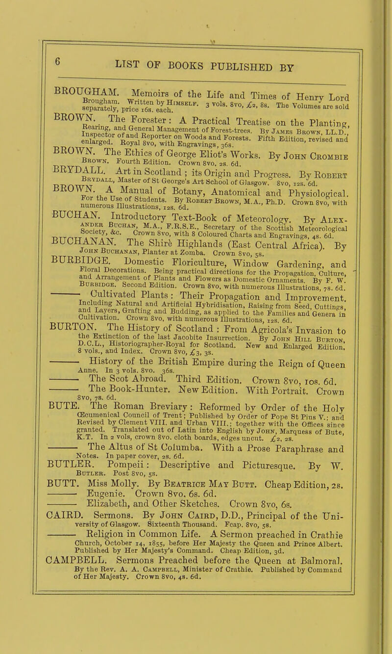 BROUGHAM. Memoirs of the Life and Times of Henry Lord BROWN. The Forester: A Practical Treatise on the Planting Insnecto/nf ^nflT^ Management of Forest-tree.s. By James Brown. LL.D ^^^'^S.oJH ^^kVr?-^ By John Crombie Brown. Fourth Edition. Crown 8vo. 2s. 6d. BRYDALL. Art in Scotland ; its Origin and Progress. By Robert TJ-DOWx/^'' °^ George-a Art School of Glasgow 8vo, ,2s. 6d. IJKUWN. A Manual of Botany, Anatomical and Physiological. —s niS«'onf z;s.^Jd!^°^^^ fiUCHAN. Introductory Text-Book of Meteorology. By Alex- SocieJl ^o^'^^'r P-R-S-E.. Secretary of the Scott^h Meteorological ■DTT^TT A >f 7'-.? ^^ ^'^^ ^ Coloured Charts and Engravings, 4s. 6d BUCHANAN. The Shire Highlands (East Central Africa). By John Buchanan, Planter at Zomba. Crown 8vo, ss. BURBIDGE. Domestic Floriculture, Window Gardening, and Floral Decorations. Being practical directions for the Propagation, Culture, and Arrangement of Plants and Flowers as Domestic Ornaments By F W. BcRBiDOE. Second Edition. Crown 8vo. with numerous lUustrations, 7s. 6d. • Cultivated Plants: Their Propagation and Improvement. Including Natural and Artificial Hybridisation, Raising from Seed, Cuttings and Layers. Grafting and Budding, as applied to the Families and GeneraTn Cultivation. Crown 8vo, with numerous lUustrations, 12s. 6d. BURTON. The History of Scotland : From Agricola's Invasion to the Extinction of the last Jacobite Insurrection. By John Hill Burton p.C.L., Historiographer-Royal for Scotland. New and Enlarged Edition' 8 vols., and Index. Crown Bvo, £3, 3s. e  . History of the British Empire during the Reign of Queen Anne. In 3 vols. 8vo. 36s. The Scot Abroad. Third Edition, Crown 8vo, ids. 6d. The Book-Hunter. New Edition. With Portrait. Crown 8vo, 78. 6d. BUTE. The Roman Breviary : Reformed by Order of the Holy CEcumenical Council of Trent; Published by Order of Pope St Pius V • and Revised by Clement VIII. and Urban VIII.; together with the OfBces'sinee granted. Translated out of Latin into English by John, Marquess of Bute K.T. In 2 vols, crown 8vo. cloth boards, edges uncut. £2, 28. ' The Altus of St Columba. With a Prose Paraphrase and Notes. In paper cover, 2s. 6d. BUTLER. Pompeii: Descriptive and Picturesque. By W. Butler. Post 8vo, ss. BUTT. Miss Molly. By Beatrice Mat Butt, Cheap Edition, 2s. Eugenie. Crown 8vo, 6s. 6d. Elizabeth, and Other Sketches. Crown 8vo, 6s. CAIRD, Sermons. By John Caird, D.D., Principal of the Uni- versity of Glasgow. Sixteenth Tliousand. Fcap. 8vo, 58. Religion in Common Life. A Sermon preached in Crathie Church, October 14, 1855, before Her Majesty the Queen and Prince Albert. Published by Her Majesty's Command. Cheap Edition, 3d. CAMPBELL. Sermons Preached before the Queen at Balmoral. By the Rev. A. A. Campbell, Minister of Crathie. Published by Command of Her Majesty. Crown 8vo, 4s. 6d.