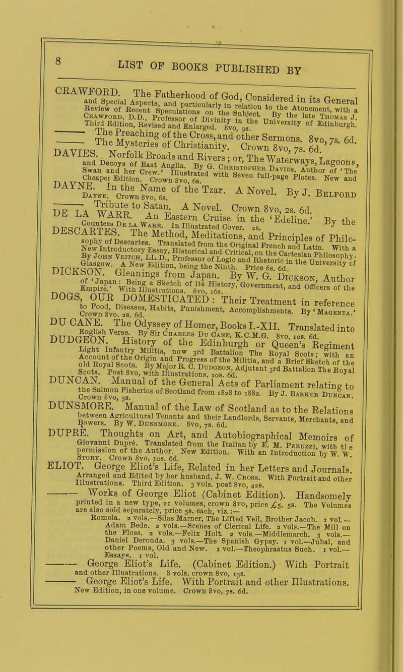 Crawford, D.D., Professor nf TiWi-Cut • iu t, 'e Thomas J. . Third Edmon.Kev.&d°EntrSr**^^^ '^^^^^ °' ^-^-burgh: tJ! Cross, and other Sermons. 8vo 78 6d ^V^ ^ VT^' ° Crown 8vo, 7s. 6?' ^ ' ^ ' Swan a^d her 6^ew.^mustra^^^ ^thor of -The Cheapei Edition. Crown 8 vo 6 s ■''^ UAifJSTE. In the Name of the Tzar A NovpI -r-,. t t* Bayne. Crown 8vo, 68. -a-JMOVel. ByJ. BeLFORD tT7~7a w^a *° ^ Novel. Crown 8vo, 28. 6d DE LA WARE. An Eastern Cruise in the 'Edel ne ' Bv tliP U-h-bCARTES The Method, Meditations, and Principles of Philo iJiOJibUJN. Gleanings from Japan. By W, G DirKsm^ A„+r,^r. DOGS OUR DOMESTICATED: Their Treatment in reference Crown1Vo°'r6d • Accomplishments. By • MaobI^.!'. DU CANE The Odyssey of Homer, Books I.-XII. Translated into DUDGEON History of the Edinburgh or Queen's Regiment DUNCAN. Manual of the General Acts of Parliament relating to Crown 8vo° sB °' ^''^ '° ^^^^^^ DUNSMORE.' Manual of the Law of Scotland as to the Relations DUPRE. Thoughts on Art, and Autobiographical Memoirs of Giovanni Duprfe. Translated ftom the Italian by E. M. Peruzzi with tl p permission of the Author. New Edition. With an Introduction'by W W Story. Crown 8vo, los. 6d. ELIOT. George Eliot's Life, Related in her Letters and Journals Arranged and Edited by her husband, J. W. Cross. With Portrait and other Illustrations. Third Edition. 3 vols, post 8vo, 42s. Works of George Eliot (Cabinet Edition). Handsomely printed in a new type, ai volumes, crown 8vo, price £$, 5S. The Volumes are also sold separately, price 53. each, viz. :— Komola. 2 vols.—Silas Mamer, The Lifted VeU, Brother Jacob. 1 vol. — Adam Bede. 2 vols.—Scenes of Clerical Life. 2 vols.—The Mill on the Floss. 2 vols.—Felix Holt 2 vols.—Middlemarch. 3 vols.— Daniel Deronda. 3 vols.—The Spanish Gypsy, i vol.—Jubal, and other Poems, Old and New. i vol.—Theophrastus Such. 1 vol.— Essays, i vol. George Eliot's Life. (Cabinet Edition.) With Portrait and other Illustrations. 8 vols, crown Svo, 15s. George Eliot's Life. With Portrait and other Illustrations. o — — - - «. New Edition, in one volume. Crown Svo, 78. 6d,