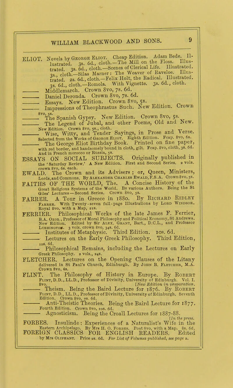 ELIOT. Novels by George Eliot. Cheap Edition. Adam Bade. II- lustrated 3s. 6d., clotli.-The Mill on the Eloss. Illus- trated 38 6d., cloth.—Scenes of Clerical Life. Illustrated. 13 cloth —Silas Marner: The Weaver of Kaveloe. Illus- trated 28 6d., cloth.—Felix Holt, the Radical. Illustrated. 3s. 6d., cloth.—Romola. With Vignette. 3s. 6d., cloth. Middlemarch. Crown 8vo, 7s. 6d. Daniel Deronda. Crown 8vo, 78. 6d. Essays. New Edition. Crown 8vo, 5s. _ Impressions of Theophrastus Such. New Edition. Crown .^''°The Spanish Gypsy. New Edition. Crown 8vo, 53. The Legend of Jubal, and other Poems, Old and New. New Edition. Crown 8vo, 5s., cloth. . ^ , -rr Wise, Witty, and Tender Sayings, m Prose and Verse. Selected from the Works of George Eliot. Eighth Edition. Fcap. 8vo, 6b. The George Eliot Birthday Book. Printed on fine paper, with red border, and handsomely bound in cloth, gilt. Fcap. 8vo, cloth, 38. 6d. And in French morocco or Russia, 5s. ESSAYS ON SOCIAL SUBJECTS. Originally published in the ' Saturday Review. A New Edition. First and Second Series. 2 vols. crown 8vo, 6s. each. . EWALD. The Crown and its Advisers ; or, Queen, Ministers, Lords, and Commons. By Alexander Charles Ewald, P. S. A. Crown8vo,5S. FAITHS OF THE WORLD, The. A Concise History of the Great Religious Systems of the World. By various Authors. Being the St Giles' Lectures — Second Series. Crown 8vo, 53. FAKRER. A Tour in Greece in 1880. By Richard Ridley Fakree. With Twenty-seven full-page Illustrations by Lord Windsor. Royal 8vo, with a Map, 21s. FERRIER. Philosophical Works of the late James F. Ferrier, B.A. Oxon., Professor of Moral Philosophy and Political Economy, St Andrews. New Edition. Edited by Sir Alex. Grant, Bart., D.C.L., and Professor LuSHiNGTOK. 3 vols, crown 8vo, 34S. 6d. Institutes of Metaphysic. Third Edition. los. 6d. Lectures on the Early Greek Philosophy. Third Edition, los. 6d. Philosophical Remains, including the Lectures on Early Greek Philosophy. 2 vols., 24s. FLETCHER. Lectures on the Opening Clauses of the Litany delivered In St Paul's Church, Edinburgh. By John B. Fletcher, M.A. Crown 8vo, 4s. FLINT. The Philosophy of History in Europe. By Robert Flint, D.D., LL.D., Professor of Divinity, University of Edinburgh. Vol. I. 8vo. [New Edition in 'prevara.tion, Theism. Being the Baird Lecture for 1876. By Robert Flint, D.D., LL.D., Professor of Divinity, University of Edinburgh. Seventh Edition, Crown 8vo, 7s. 6d. Anti-Theistic Theories. Being the Baird Lecture for 1877. Fourth Edition. Crown 8vo, los. 6d. Agnosticism. Being the Croall Lectures for 1887-88. \In the press. FORBES. Insulinde: Experiences of a Naturalist's Wife in the Eastern Archipelago. By Mrs H. O. Fordes. Post Svo, with a Map. 8s. 6d. FOREIGN CLASSICS FOR ENGLISH READERS. Edited by Mrs Oliphant. Price 28. 6d. For List of Volumes puUished, see page 2.
