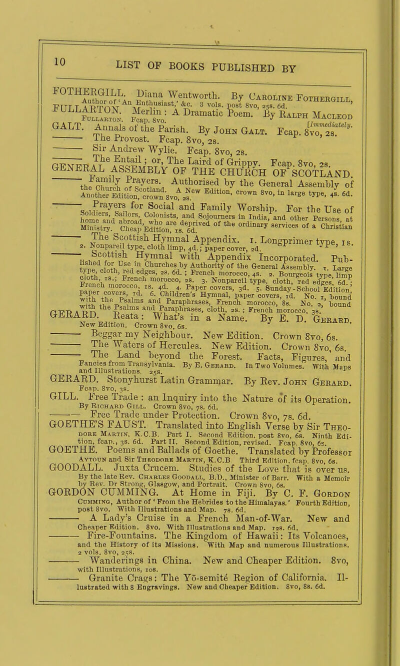 FOTHERGILL. Diana Wentworth. By Caroline Fothergii r ^''-''fSiZl. Kvo= ^ D-™-*- P-m. iy R..PH MACLEOD GALT. Annals of the Parish. By John Galt. Fcap. Sv^jr^- ■ ■ 1 he Provost. Fcap. 8vo, 28. ■ Sir Andrew Wylie. Fcap. 8vo, 2s. Fr^r a?^ A^<?Q^'l'r,°/^.'^^^ ^^^^^ °f Grippy. Fcap. 8vo, 28. GENERAL ASSEMBLY OF THE CHUKCH OF SCOTLAND the Churl ./^^T: ^t^orised by the General Assembly of ~ Q M^^^^f^^'^^^^ Family Worship. For the Use of SoM.ers, Sailors Colonists, and Sojourners in India, and other Persons at MiZtr cX^d.tn^^^.s'^r^^'^ °^ -^W-rvice?:^ ISu^l SaSM IB. Scottish Hymnal with Appendix Incorporated. Pub- ,. , J . j.i^^u,! ..iuii j:i.uuciiuia. iiicorporatea. irub- W Authority of the General Assembly, t. Large rlTth = ' J-^'l^'^'' ' ^'^^ morocco, 4S. 2. Bourgeois type, limp cloth IS.; French morocco, 2s. 3. Nonpareil type, cloth, red edees 6d- papefcove';s™x°d 'k y^' ^.-P -f. 3d. 'I Sunday-Schot?Tdition! wiFh tt7 p' 1 ^-Children's Hymnal, paper covers, id. No. i, bound f*? .J®,,^?''^ and Paraphrases, French morocco, 8s. No a bound aVU A R n I'^^T '1 Paraphrases, cloth, as. ; French morocco, 38.' GJiKARD. Reata: What's in a Name. By E. D. Gerard New Edition. Crown 8vo, 6s. Beggar my Neighbour. New Edition. Crown 8vo, 68. The Waters of Hercules. New Edition. Crown 8vo, 6s. The Land beyond the Forest. Facts, Figures,' and Fancies from Transylvania. By E. Gerard. In Two Volumes. With Maps and Illustrations, ass. GERARD. Stonyhurst Latin Grammar. By Rev. John Gerard. Fcap. 8vo, 3S. GILL. Free Trade : an Inquiry into the Nature of its Operation. By Richard Gill. Crown 8vo, ys. 6d. Free Trade under Protection. Crown 8vo, 7s 6d. GOETHE'S FAUST. Translated into English Verse by Sir Theo- dore Martin. K.C.B. Part I. Second Edition, post 8vo, 68. Ninth Edi- tion, fcap., 3s. 6d. Part II. Second Edition, revised. Fcap. 8vo, 6s. GOETHE. Poems and Ballads of Goethe. Translated by Professor AvTouN and Sir Theodore Martin, K.C.B. Third Edition, fcap 8vo 68. GOODALL. Juxta Crucem. Studies of the Love that is over u.'. By the late Rev. Charles Goodall, B.D., Minister ofBarr. With a Memoir by Rev. Dr Strong, Glasgow, and Portrait. Crown 8vo, 68. GORDON GUMMING. At Home in Fiji. By C. F. Gordon CnMMiNO, Author of' Prom the Hebrides to the Himalayas.' Fourth Edition, post 8vo. With Illustrations and Map. 7s. 6d. A Lady's Cruise in a French Man-of-War. New and Cheaper Edition. 8vo. With Illustrations and Map. las. fid. Fire-Fountains. The Kingdom of Hawaii: Its Volcanoes, and the History of its Missions. With Map and numerous Illustrations, a vols. 8vo, 25s. Wanderings in China. New and Cheaper Edition. 8vo, with Illustrations, los. Granite Crags: The Yo-semit^ Region of California. II- lustrated with 8 Engravings. New and Cheaper Edition. 8vo, 88. 6d.