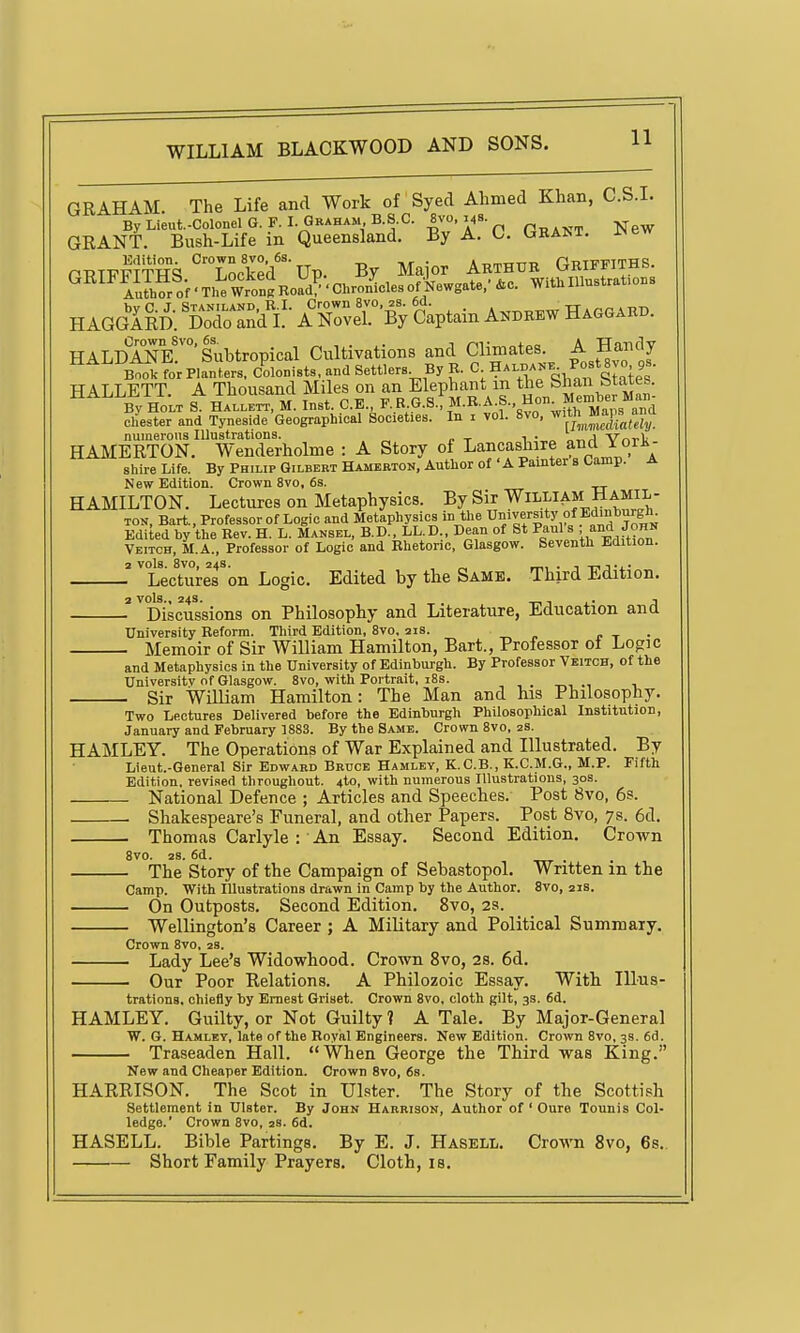 GRAHAM. The Life and Work of Syed Ahmed Khan, C.S.L ByLieut.-ColonelG.F. I. Graham, B.S.C. 8^0,148. ^ GRANT. Bush-Life in Queensland. By A. C. Gham. ^ew PRTFllTHS^'^Locked^ By Major Arthur Griffiths. ^^^^A™f'TheWroniKoa7'Chr^^^^^^^ WitU Illustrations H AGgIrD. ^dX and^L • A FoveT'By gaptain Andrew Hagoab.. HALDANk'Subtropical Cultivations and Climates. A Handy Book for Planters, Colonists, and Settlers By R. C; HalbaJ,e PostSvo 9s. HALLETT A Thousand Miles on an Elephant m the C'han btaies. ^ Bv HoLt S HALLETT, M. lust. C.E., F^H.G■S•!M.R.A.S. Hon^Men^b^^^^^^^^^^ Chester and Tyneside Geographical Societies. In i vol. 8vo, ^'^h XfX numerous Illustrations. , . ^1 Vnrl< HAMERTON. Wenderholme : A Story of Lancashire and lorii- shire Life. By Philip Gilbert Hamebton, Author of ' A Painter s Camp. A New Edition. Crown 8vo, 6s. HAMILTON. Lectures on Metaphysics. By Sir William Hamil- ton, Bart.. ProfessorofLogic and Metaphysics in the university of Edinhu^^^^ Edited by the Rev. H. L. Mansel, B.D., LL.D., Dean of St Paul s . John Veitch, M.A., Professor of Logic and Rhetoric, Glasgow. Seventh Edition. 2 vols. 8V0, 24s. , „ TT^, • 1 -niTi- Lectures on Logic. Edited by the Same. Third Edition. 2 vols.. 24s. -mi- A Discussions on Philosophy and Literature, Education ana University Reform. Third Edition, 8vo, 21s. r t • Memoir of Sir William Hamilton, Bart., Professor oi Logic and Metaphysics in the University of Edinburgh. By Professor Veitch, of the Universitv of Glasgow. 8vo, with Portrait, 18s. , . t-,, .1 Sir William Hamilton: The Man and his Philosophy. , Tv_.. .1 i-.i. XT.- -1:1,1 T»Viit/\artT,Tiipftl Tus+.i+.n tl OTl. Two Lectures Delivered before the Edinburgh Philosophical Institution, January and February 1883. By the Same. Crown 8vo, zs. HAMLEY. The Operations of War Explained and Illustrated. By Lieut-General Sir Edward Bruce Hamley, K.C.B., K.C.M.G., M.P. Fifth Edition, revised throughout. 4to, with numerous Illustrations, 30s. National Defence ; Articles and Speeches. Post 8vo, 6s. . Shakespeare's Funeral, and other Papers. Post 8vo, 7s. 6d. Thomas Carlyle : An Essay. Second Edition. Crown 8vo. 2S. 6d. ). 2S. ou. - The Story of the Campaign of Sebastopol. Written in the Camp. With Illustrations drawn in Camp by the Author. 8vo, 21s. - On Outposts. Second Edition. 8vo, 2s. - Wellington's Career ; A Military and Political Summary. Crown 8vo, 2s. - Lady Lee's Widowhood. Crown 8vo, 28. 6d. Our Poor Relations. A Philozoic Essay. With Illus- trations, chiefly by Ernest Griset. Crown 8vo, cloth gilt, 3s. 6d HAMLEY. Guilty, or Not Guilty ? A Tale. By Major-General W. G. Hamley, late of the Royal Engineers. New Edition. Crown 8vo, 3s. 6d. Traseaden Hall. When George the Third was King. New and Cheaper Edition. Crown 8vo, 6s. HARRISON. The Scot in Ulster. The Story of the Scottish Settlement in Ulster. By John Harrison, Author of ' Oure Tounis Col- ledge.' Crown 8vo, 2S. 6d. HASELL. Bible Partings. By E. J. Hasell. Crown 8vo, 6s. Short Family Prayers. Cloth, is.