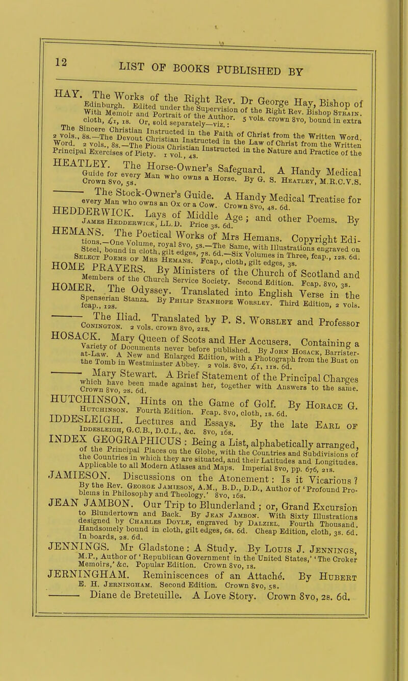 _ cloth, .a. Or. soldTep„rately-v^^ ' vols, crown 8vo, bound in extra 2 Jo'l'sri^^Ue Devout STari^Luctedi*\S^ '^^ ^t*- ^ord. Word. . vols., 8s.-The Pk,u7nh^.i ^.i* 9f f^o™ the Written Sip^ Se^:;;?^^-^'^^f ^^^^tfnf ofi'v ^'''^^ Hemans. Copyright Edi- „ ^^elUonZT^^^^^^^ inustrati?n^ en^Ja^ed on HOMtTt? Society. Second Edition. Foap. 8vo, 3s. MOMEK. The Odyssey. Translated into EngHsh Verse in the Spensenan Stanza. By Ph.up Sx^hop. Woks..v.^ Thtd eIL,'^ vol CoIlif;ols.^crntl:il:^ ^' - Professor HOSACK Mary Queen of Scots and Her Accusers. Containing a Variety of Documents never before published. By John Hosack B3er ?^;\T.btn^w\:tSn^.feriS^^^^^^ Jl^l^ Stewart. A Brief Statement of the Principal Charges C?o't s'vT.s.lS.^''^ ^^^'^^ -'^ Answers^to thrsafu'e' HUTCHINSON. Hints on the Game of Golf. By Horace G TnnTrS-Trnr- f'^*'>^<l'«-- Fcap. 8V0. cloth, xs.6d.^''°''^''= ^• lUUii^bLEiGH. Lectures and Essays. By the late Earl op IDDESLEIOH, G.C.B., D.C.L., &c. 8vo, i6s. ^ °^ ^^^^l t?e^p°^^^,^p?^^^^ •■ ^^^g ^ alphabetically arranged, th„ n ^ ''P! f'.'^f« °a the Globe, with the Countries and Subdivisions of the Countries in which they are situated, and their Latitudes and LonSdes Applicable to all Modem Atlases and Maps. Imperial 8vo, pp. 676, JAMIESON. Discussions on the Atonement: Is it Vicarious ? By the Rev George Jamieson, A.M., B.D., D.D., Author of 'Profound Pro- blems in Philosophy and Theology.' 8vo, i6s. xiuiuuuujrro JEAN JAMBON. Our Trip to Blunderland ; or, Grand Excursion to Bluudertown and Back. By Jean Jambon. With Sixty Illustrations designed by Charles Dovle, engraved by Dalziel. Fourth Thousand Handsomely bound in cloth, gilt edges, 6s. 6d. Cheap Edition, cloth, 3s 6d' In boards, as. 6d. > . o . JENNINGS. Mr Gladstone: A Study. By Louis J. Jennings M.P., Author of' Republican Government in the United States, The Croker Memoirs,' &c. Popular Edition. Crown 8vo, is. JERNINGHAM. Reminiscences of an Attache. By Hubert B. H. Jerninoham. Second Edition. Crown 8vo, 53. Diane de Breteuille. A Love Story. Crown 8vo, 28. 6d.