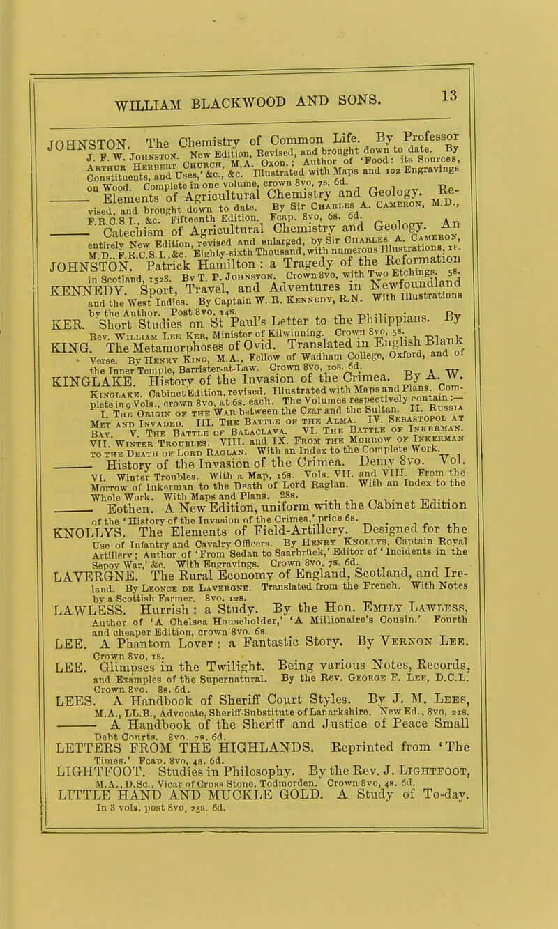 JOHNSTON The Chemistry of Common Life. By Professor arUseT^'^o; ^''c-.^-nPustrated with Maps and xo. Engravings on Wood. Complete in one volume crown 8V0 78. 6d^ p^nlncrv Re- Elements of Agricultural Chemistry and Geology, ite vised and brought do^wn to date. By Sir Ch.h,,b A. C.mbkon. M.D.. F R C S I &c. Fifteenth Edition. Foap. 8vo, 6s. 6d. Catechism of Agricultural Chemistry and Geology An entirely New Edition, revised and enlarged, by Sir Chables A Camerok, M.D. P.R.C S I. .&e. 'Ei.hty.sixth Thousand. with nun^erous I»;trations n. JOHNSTON. Patrick Hamilton : a Tragedy °f ^^L^ „^^^.t°™f in Scotland, 15=8. Bv T. P Johnston Crown 8vo, with -^t^^ ^s- KENNEDY. Sport, Travel, and Adventures m Newloimdlana and theVest Indi'es. By Captain W. R. Kenneht. R.N. With lUustrations KER. ''^Srort Studier on SrPaul's Letter to the Philippians. By Rev. William Lee Ker, Minister of Kilwinning Crown 8vn, 5s. t,, , KING. The Metamorphoses of Ovid. Translated in Engl sh Blank ' Verse Bv Henry Kino, M.A., Fellow of Wadham CoUege, Oxford, and of the Inner Temple, Barrister-at-Law. Crown 8vo, ios.6d. -r.^ A W KINGLAKE. Historv of the Invasion of the Crimea. By A. w. Kinglake. Cabinet Edition, revised. Illustrated with Maps and Plans Com- plltein g Vols., crown 8vo. at 6s each. The Volumes respectively contam I The Obioin OP THE War between the Czar and the Sultan. y/^'A Met and Invaded. III. The Battle of the Alma^ IV. 9^™°;°!; Bay V The Battle of Balaclava. VI. The Battle of Inkebman. VII.'Winter Troubles. VIII. and IX. From the Morbow of Inkebman TO THE Death of Lord Raglan. With an Index to the Complete Work. History of the Invasion of the Crimea. Demy avo. Vol. VI. Winter Troubles. With a Map, 163. Vols. VIL nn.<J VIII From the Morrow of Inkerman to the Death of Lord Raglan. With an Index to the Whole Work. With Maps and Plans. 288. . , ^. _ , . Eothen. A New Edition, uniform with the Cabinet Edition of the ' History of the Invasion of the Crimea, price 6s. _ KNOLLYS. The Elements of Field-Artillery. Designed for the Use of Infantry and Cavalry Officers. By Henry Knollys, Captain Royal Artillerv; Author of 'From Sedan to SaarbrUck,'Editor of ' Incidents m the Sepoy War,' &c. With Engravings. Crown 8vo. 7s. 6d. LAVERGNE. The Rural Economy of England, Scotland, and Ire- land. By Leonce de Laverone. Translated from the French. With Notes by a Scottish Farmer. 8vo. 12s. _ _ LAWLESS. Hurrish : a Study. By the Hon. Emily Lawless, Author of 'A Chelsea Householder,' 'A Millionaire's Cousin.' Fourth and cheaper Edition, crown 8vo. 68. LEE. A Phantom Lover: a Fantastic Story. By Vernon Lee. Crown 8vo, is. . .p. , LEE. Glimpses in the Twilight. Being various Notes, Records, and Examples of the Supernatural. By the Rev. George F. Lee, D.C.L. Crown 8vo. 8s. 6d. LEES. A Handbook of Sheriff Court Styles. By J. M. Leep, M.A., LL.B., Advocate, Sheriff-Substitute of Lanarkshire. New Ed., 8vo, 21s. • A Handbook of the Sheriff and Justice of Peace Small Debt Courts. 8vo. ?». 6d. LETTERS FROM THE HIGHLANDS. Reprinted from 'The Times.' Fcap. 8vo, 4s. 6d. LIGHTFOOT. Studies in Philosophy. By the Rev. J. Lightpoot, M.A.,D.Sc.. Vicar of Cross Stone, Todmorden. Crown 8vo, 4s. 6d. LITTLE HAND AND MUCKLE GOLD. A Study of To-day. In 3 vols, post Svo, 25s. 6d.