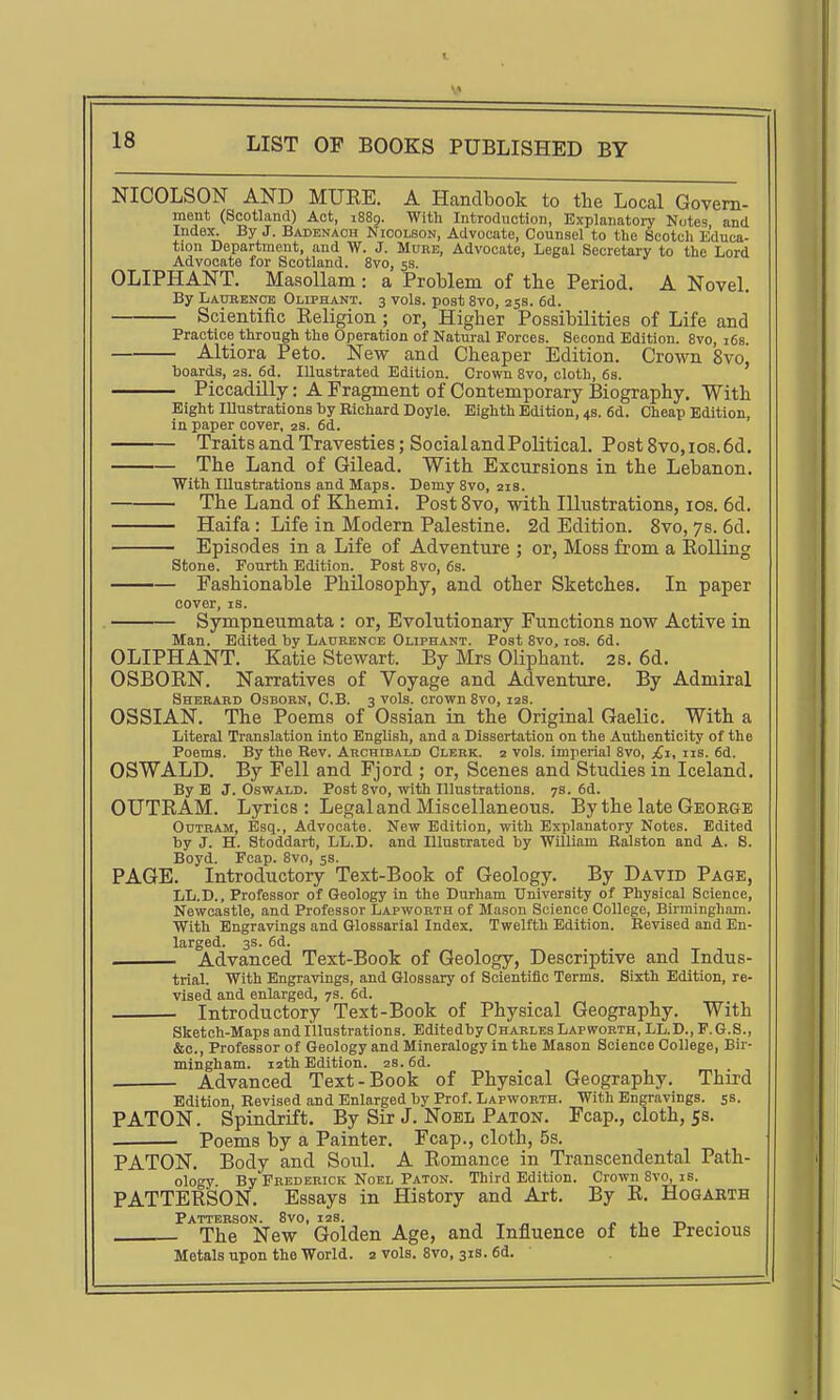 NICOLSON AND MUKE. A Handbook to the Local Govern- ment (Scotland) Act, 1889. With Introduction, Explanatory Notes and Index. By J. Badenaoh Nicolson, Advocate, Counsel to tlie Scotch Educa- tion Department, and W. J. More, Advocate, Legal Secretary to the Lord Advocate for Scotland. 8vo, 53. OLIPHANT. MaaoUam: a Problem of the Period. A Novel. By Ladbence Oliphant. 3 vols, post 8vo, 258. 6d. Scientific Eeligion ; or, Higher Possibilities of Life and Practice through the Operation of Natural Forces. Second Edition. 8vo, i6s Altiora Peto. New and Cheaper Edition. Crown 8vo' boards, zs. 6d. Illustrated Edition. Crown 8vo, cloth, 6s. Piccadilly: A Fragment of Contemporary Biography. With Eight Illustrations by Richard Doyle. Eighth Edition, 4s. 6d. Cheap Edition, in paper cover, 2s. 6d. Traits and Travesties; SocialandPoUticaL Post8vo,ios.6d. The Land of Gilead. With Excursions in the Lebanon. With Illustrations and Maps. Demy 8vo, 21s. The Land of Khemi. PostSvo, with Illustrations, los. 6d. Haifa : Life in Modern Palestine. 2d Edition. 8vo, 78. 6d. ■ Episodes in a Life of Adventure ; or, Moss from a EoUing Stone. Fourth Edition. Post 8vo, 6s. Fashionable Philosophy, and other Sketches. In paper cover, IS. . Sympneumata : or. Evolutionary Functions now Active in Man. Edited by Laurence Oliphant. Post 8vo, los. 6d. OLIPHANT. Katie Stewart. By Mrs Oliphant. 28. 6d. OSBORN. Narratives of Voyage and Adventure. By Admiral Sherard Osborn, C.B. 3 vols, crown 8vo, 12s. OSSIAN. The Poems of Ossian in the Original Gaelic. With a Literal Translation into English, and a Dissertation on the Authenticity of the Poems. By the Rev. Archibald Clerk. 2 vols, imperial 8vo, £t, iis. 6d. OSWALD. By Fell and Fjord ; or, Scenes and Studies in Iceland. By B J.Oswald. Post 8vo, with Illustrations. 7s. 6d. OUTRAM. Lyrics : Legal and Miscellaneous. By the late George OuTRAM, Esq., Advocate. New Edition, with Explanatory Notes. Edited by J. H. Stoddart, LL.D. and Illustraied by William Ralston and A. S. Boyd. Fcap. 8vo, 5s. PAGE. Introductory Text-Book of Geology. By David Page, LL.D., Professor of Geology in the Durham University of Physical Science, Newcastle, and Professor Lapworth of Mason Science College, Birmingham. With Engravings and Glossarial Index. Twelfth Edition. Revised and En- larged. 3S. 6d. Advanced Text-Book of Geology, Descriptive and Indus- trial. With Engravings, and Glossary of Scientific Terms. Sixth Edition, re- vised and enlarged, 7s. 6d. Introductory Text-Book of Physical Geography. With Sketch-Maps and Illustrations. Editedby Charles Lapworth, LL.D., F.G.S., &c., Professor of Geology and Mineralogy in the Mason Science College, Bir- mingham. 12th Edition. 2s. 6d. Advanced Text-Book of Physical Geography. Third Edition, Revised and Enlarged by Prof. Lapworth. With Engravings, ss PATON. Spindrift. By Six J. Noel Paton. Fcap., cloth, 58. . Poems by a Painter. Fcap., cloth, 5s. PATON. Body and Soul. A Romance in Transcendental Path- ology By Frederick Noel Paton. Third Edition. Crown 8vo, is. PATTERSON. Essays in History and Art. By R. Hogarth Patterson. 8vo, 12s. , „ p -n • The New Golden Age, and Influence of the Precious Metals upon the World, z vols. 8vo, 31s. 6d. 1