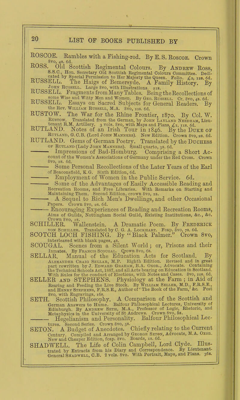 ROSCOE. Rambles with a Fishing-rod. By E. S. Roscoe. Crown 8vo, 4S. 6d. ROSS. Old Scottish Regimental Colours. By Andrew Ross, S.S.C, Hon. Secretary Old Scottish Regimental Colours Committee. Dedi- ■DTTCiciT?r ^ Special Permission to Her Majesty the Queen. Folio. j£2, izs. 6d. KUbSELL, The Haigs of Bemerayde. A Family History. By John Russell. Large 8vo, with Illustrations. 218. R U SSELL. Fragments from Many Tables. Being the Recollections of ■DTTocc?^?? Wise and Witty Men and Women. By Geo. Russell. Cr. 8vo, 4s. 6d. RUbSELL. Essays on Sacred Subjects for General Readers. By the Rev. William Russell, M.A. 8vo, 10s. 6d. RUSTOW. The War for the Rhine Frontier, 1870. By Col. W. RusTow. Translated from the German, by John Latland Needham, Lieu- tenant R.M. Artillery. 3 vols. 8vo, with Maps and Plans, iis. 6d. RUTLAND. Notes of an Irish Tour in 1846. By the Duke op RuTLAiTD, G.C.B. (Lord John Manners). New Edition. Crown 8vo, 2B. 6d. RUTLAND. Gems of German Poetry. Translated by the Duchess or Rutland (Lady John Manners). Small quarto, 3s. 6d. ■ Impressions of Bad-Homburg. Comprising a Short Ac- count of the Women's Associations of Germany under the Red Cross. Crown 8vo, IS. 6d. Some Personal Recollections of the Later Years of the Earl of Beaconsfleld, K. G. Sixth Edition, 6d. ■ ■ Employment of Women in the Public Service. 6d. ■ Some of the Advantages of Easily Accessible Reading and Recreation Rooms, and Free Libraries. With Remarks on Starting and Maintaining Them. Second Edition, crown 8vo, is. A Sequel to Rich Men's Dwellings, and other Occasional Papers. Crown 8vo, 2s. 6d. Encouraging Experiences of Reading and Recreation Rooms, Aims of Guilds, Nottingham Social Guild, Existing Institutions, &c., &c. Crown Svo, is. SCHILLER. Wallenstein. A Dramatic Poem. By Frederick von Schiller. Translated by C. G. A. Lookhart. Fcap. 8vo, 7s. 6d. SCOTCH LOCH FISHING. By Black Palmer. Crown Svo, interleaved with blank pages, 4s. SCOUGAL. Scenes from a Silent World; or, Prisons and their Inmates. By Francis Scougal. Qrown Svo, 6s. SELLAR. Manual of the Education Acts for Scotland. By Alexander Craio Sellar, M.P. Eighth Edition. Revised and in great part revrritten by J. Edward Graham, B.A. Oxon., Advocate. Containing the Technical Schools Act, 1887, and all Acts bearing on Education in Scotland. With Rules for the conduct of Elections, with Notes and Cases. Svo, los. 6d. SELLER AND STEPHENS. Physiology at the Farm ; in Aid of Rearing and Feeding the Live Stock. By William Seller, M.D., F.R.S.E., and Henry Stephens, F.R.S.E., Author of' The Book of the Farm,' &c. Post Svo, with Engravings, i6s. SETH. Scottish Philosophy. A Comparison of the Scottish and German Answers to Hume. Balfour Philosophical Lectures, University of Edinburgh. By Andrew Seth, M.A., Professor of Logic, Rhetoric, and Metaphysics in the University of St Andrews. Crown Svo, 6s. HegeHanism and Personality. Balfour Philosophical Lec- tures. Second Series. Crown Svo, 58. SETON. A Budget of Anecdotes. Chiefly relating to the Current Century. Compiled and Arranged by George Seton, Advocate, M.A. Oxon. New and Cheaper Edition, fcap. Svo. Boards, is. 6d. SHADWELL. The Life of Colin Campbell, Lord Clyde. Illus- trated by Extracts from his Diary and Correspondence. By Lieutenant- Geaeral Shadwell, C.B. 2 vols. Svo. With Portrait, Maps, and Plans. 368.