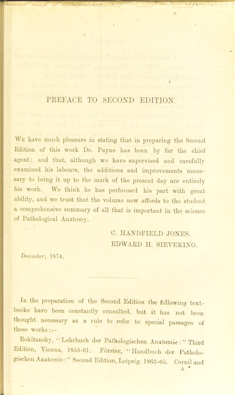 PREFACE TO SECOND EDITION. We have much pleasure iri stating that in preparing the Second Edition of this work Dr. Payne has been by far the chief agent; and that, although we hare supervised and carefully examined his labours, the additions and improvements neces- sary to bring it up to the mark of the present day are entirely his work. We think he has performed his part with great ability, and we trust that the volume now affords to the student a comprehensive summary of all that is important in the science of Pathological Anatomy. C. HANDHELD JONES. EDWARD H. SIEVEKING. December, 1874. In the preparation of the Second Edition the following text- books have been constantly consulted, but it has not been thought necessary as a rule to refer to special passages of these works Rokitansky, “ Lehrbuch der Pathologischen Anatomic : ” Third Edition, Vienna, 1855-61. Porster, “Handbuch der Patholo- gischen Anatomic: ” Second Edition, Leipzig. 1863-65. Comil and A *