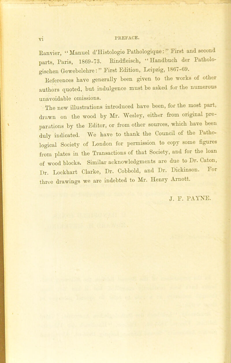 PREFACE. Ranvier, “Manuel d’Histologie Pathologique: ” First and second parts, Paris, 1869-73. Rindfleisch, “ Handbuch der Patholo- gischen Gewebelehre: ” First Edition, Leipzig, 1867-69. References have generally been given to the -works of other authors quoted, hut indulgence must be asked for the numerous unavoidable omissions. The new illustrations introduced have been, for the most part, drawn on the wood by Mr. Wesley, either from original pre- parations by the Editor, or from other sources, which have been duly indicated. We have to thank the Council of the Patho- logical Society of London for permission to copy some figures from plates in the Transactions of that Society, and for the loan of wood blocks. Similar acknowledgments are due to Dr. Caton, Dr. Lockhart Clarke, Dr. Cobbold, and Dr. Dickinson. For three drawings we are indebted to Mr. Henry Arnott. J. F. PAYNE.