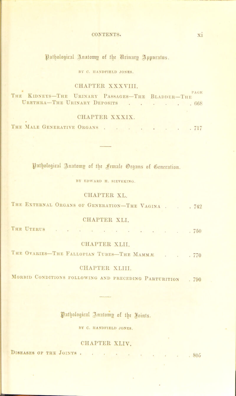 Pathological Jraatomn of Hie Mrinara Apparatus. Bl’ C. IIAXDFIELD JONES. CHAPTER XXXVIII. ’ - PAUK The Kidneys—The Urinary Passages—The Bladder—The Urethra—The Urinary Deposits 668 CHAPTER XXXIX. The Male Generative Organs 717 Datalogical §.natomn of % female ©rgans of (generation. BY EDWARD H. SIEVKKTNO. CHAPTER XL. The External Organs of Generation—The Vagina . . . 742 CHAPTER XLI. The Uterus 750 CHAPTER XLII. The Ovaries—The Fallopian Tubes—The Mammas . . .770 CHAPTER XLI1I. Morbid Conditions following and preceding Parturition . 790 Pathological Snatomn of tjje Joints. BY C. IIANDFIKLD JONK8. CHAPTER XLIV. Diseases of the Joints . . 806