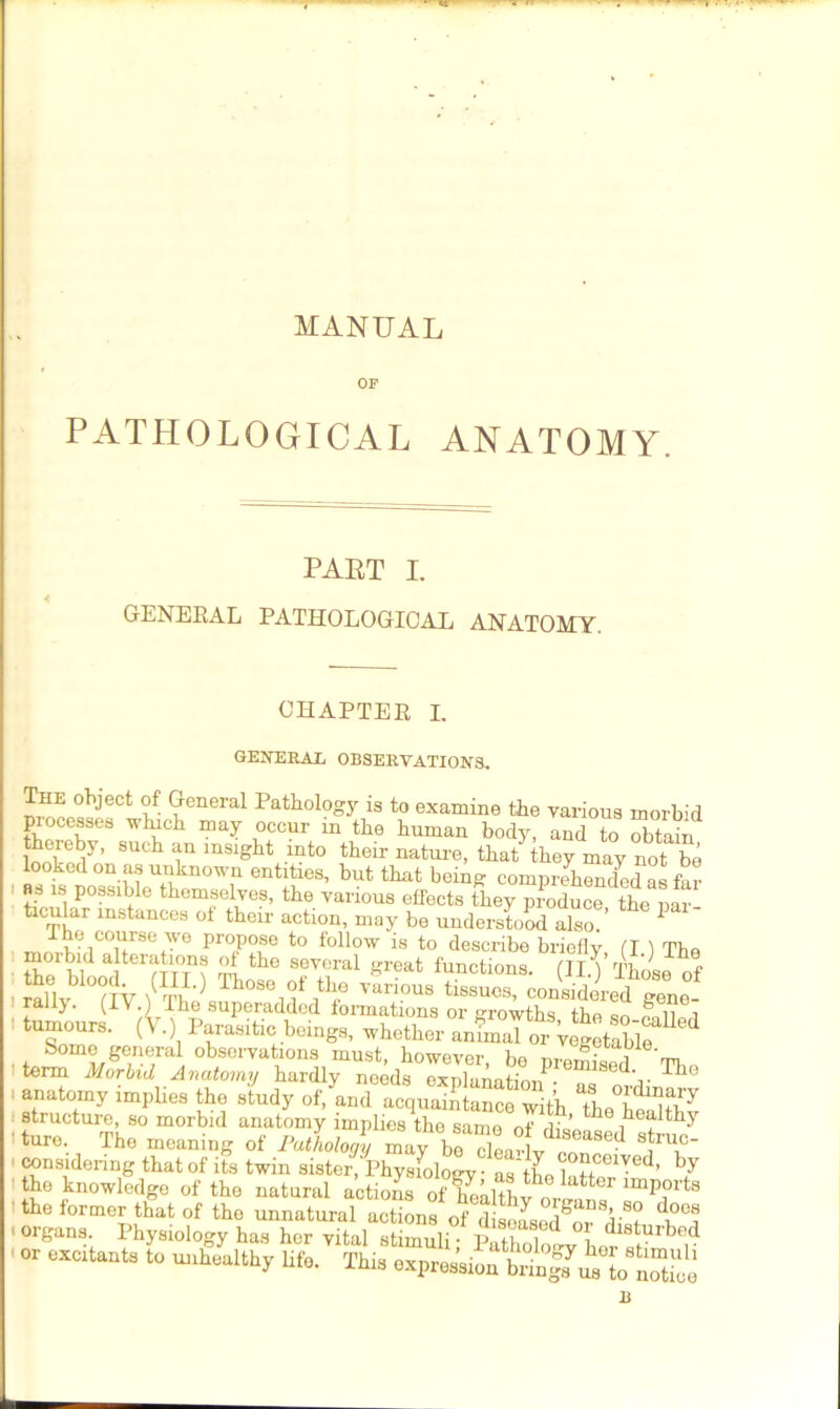 T MANUAL OF PATHOLOGICAL ANATOMY. PART I. GENERAL PATHOLOGICAL ANATOMY. CHAPTER L GENERAL OBSERVATIONS, The object of General Pathology is to examine the various morbid processes which may occur m the human body, and to obtain thereby, such an insight into their nature, that they may not be looked on as unknown entities, but that being comprehended as far as is possible themselves, the various effects they produce the par ticular instances of their action, may be understood also.’ 1 The course we propose to follow is to describe briefly (I ) The morbid alterations of the several great functions, (IIA Those of , rallv'TlV ft® vanous issues, considered gene- . rally. (IV.) The superadded formations or growths the so tumours. (V.) Parasitic beings, whether animal or Vegetable Some general obseivations must, however ho a, e' term Morbid Anatomy hardly needs explanation - lse(P Tho anatomy implies the study of, and acquaintance with TheTStft structure, so morbid anatomy implies the same nf rK ’ 6 healthy ' ture. The meaning of Pathology 17^9 dealt- f'T considenng that of its twin sister, Physfology • as iLftf *ed’ by the knowledge of the natural actionsof With v^ lmp?rts the former that of the unnatural actions of disoLed^or organs Physiology has her vital stimuli; pXoW Lr ? , or Matat. to mtahk, life. Thi, o^ioS^rSoe B