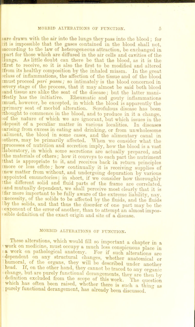 MORBID ALTERATIONS OF FUNCTION. 0 a are drawn with the air into the lungs they pass into the blood; for it is impossible that the gases contained in the blood shall not, aaccording to the law of heterogeneous attraction, be exchanged in I part for those which are diffused in the air cells and cavities of the 1 lungs. As little doubt can there be that the blood, as it is the tfirst to receive, so it is also the first to be modified and altered (from its healthy composition by the inhaled miasm. In the great ‘•class of inflammations, the affection of the tissue and of the blood imust proceed pari passu; so intimately is the blood concerned in eevery stage of the process, that it may almost be said both blood ..and tissue are alike the seat of the disease; but the latter mani- ffestly has the initiative. Rheumatic and gouty inflammations imust, however, be excepted, in which the blood is apparently the (primary seat of morbid alteration. Scrofulous disease has been tthought to commence in the blood, and to produce in it a change, of the nature of which we are ignorant, but which issues in the . deposit of a peculiar matter in various localities. In diseases arising from excess in eating and drinking, or from unwholesome .aliment, the blood in some cases, and the alimentary canal in cothers, may be primarily affected. When we consider what the (processes of nutrition and secretion imply, how the blood is a vast 1 laboratory, in which some secretions are actually prepared, and tthe materials of others; how it conveys to each part the nutriment tthat is appropriate to it, and receives back in return principles .more or less effete; how continually it is receiving supplies of •new matter from without, and undergoing depuration by various appointed emunctories; in short, if we consider how thoroughly the different solid and fluid parts of the frame are correlated, and mutually dependent, we shall perceive most clearly that it is :far more important to be fully aware of the extreme liability, nay, : necessity, of the solids to be affected by the fluids, and the fluids by the solids, and that thus the disorder of one part may bo the exponent of the error of another, than to attempt an almost impos- ■ sible definition of the exact origin and site of a disease. MORBID ALTERATIONS OF FUNCTION. These alterations, which would fill so important a chapter in a ’ work on medicine, must occupy a much less conspicuous place in 1 * work on pathological anatomy. For if such alterations arc ; dependent on any structural changes, whether anatomical or humoral, of the organs, they will be described under another head. If, on the other hand, they cannot be traced to any organic ' but are PurelY functional derangements, they are then bv definition excluded from the scopo of this work. The question which has often been raised, whether there is such a thin- as purely functional derangement, has already been discussed °