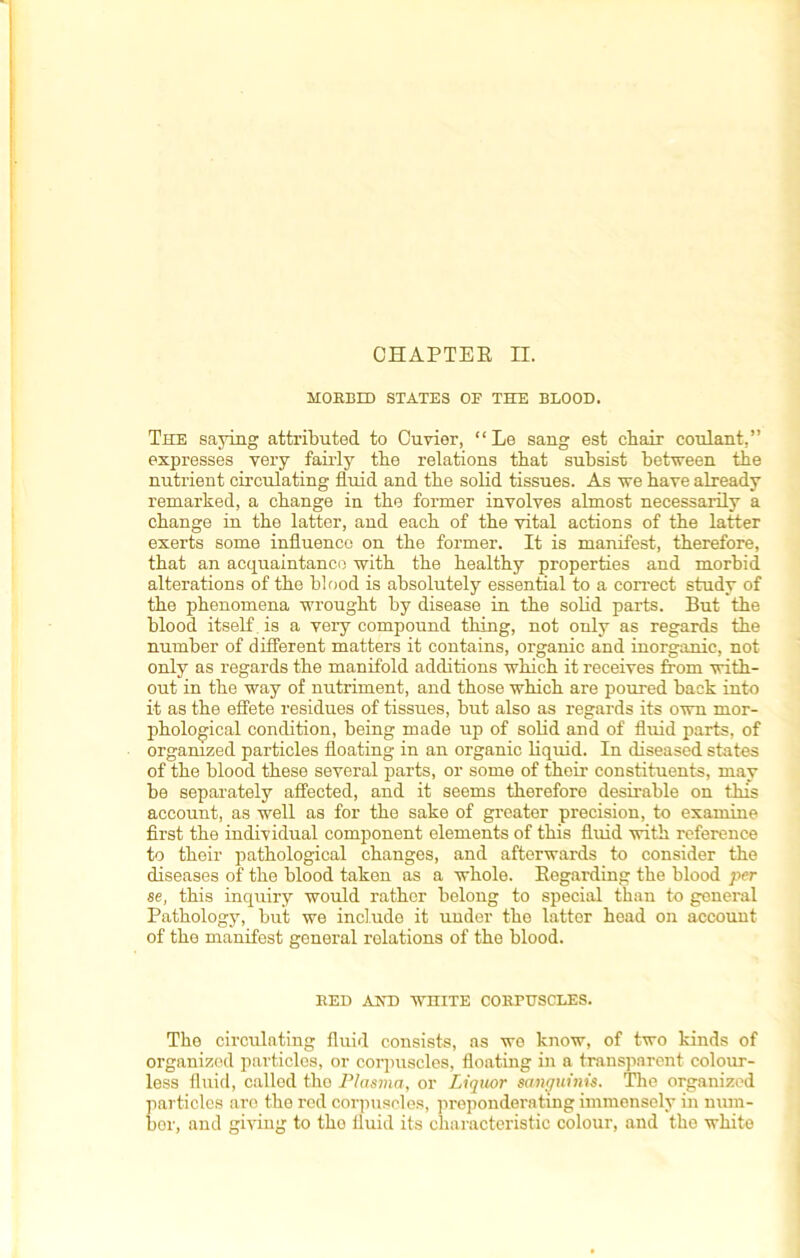 CHAPTER II. MORBID STATES OF THE BLOOD. The saying attributed to Cuvier, “Le sang est chair coulant,” expresses very fairly the relations that subsist between the nutrient circulating fluid and the solid tissues. As we have already remarked, a change in the former involves almost necessarily a change in the latter, and each of the vital actions of the latter exerts some influence on the former. It is manifest, therefore, that an acquaintance with the healthy properties and morbid alterations of the blood is absolutely essential to a correct study of the phenomena wrought by disease in the solid parts. But the blood itself is a very compound thing, not only as regards the number of different matters it contains, organic and inorganic, not only as regards the manifold additions which it receives from with- out in the way of nutriment, and those which are poured back into it as the effete residues of tissues, but also as regards its own mor- phological condition, being made up of solid and of fluid parts, of organized particles floating in an organic liquid. In diseased states of the blood these several parts, or some of their constituents, may be separately affected, and it seems therefore desirable on this account, as well as for the sake of greater precision, to examine first the individual component elements of this fluid with reference to their pathological changes, and afterwards to consider the diseases of the blood taken as a whole. Regarding the blood per se, this inquiry would rather belong to special than to general Pathology, but we include it under the latter head on account of the manifest general relations of the blood. RED AND WHITE CORPUSCLES. The circulating fluid consists, as we know, of two kinds of organized particles, or corpuscles, floating in a transparent colour- less fluid, called the Plasma, or Liquor sanguinis. The organized particles aro the red corpuscles, preponderating immensely in num- ber, and giving to the fluid its characteristic colour, and the white