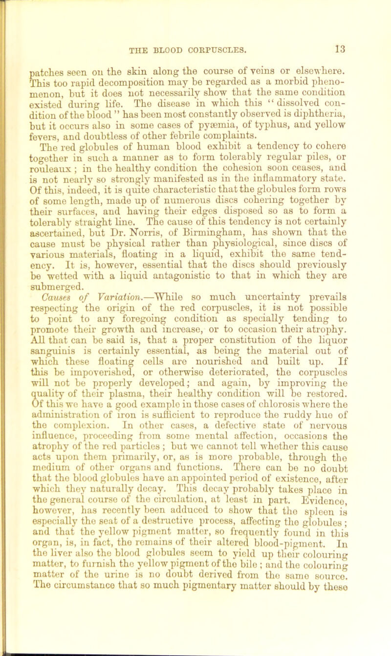 patches seen on the skin along the course of veins or elsewhere. This too rapid decomposition may be regarded as a morbid pheno- menon, but it does not necessarily show that the same condition existed during life. The disease 'in which this 1 ‘ dissolved con- dition of the blood ” has been most constantly observed is diphtheria, but it occurs also in some cases of pyaemia, of typhus, and yellow fevers, and doubtless of other febrile complaints. The red globules of human blood exhibit a tendency to cohere together in such a manner as to form tolerably regular piles, or rouleaux; in the healthy condition the cohesion soon ceases, and is not nearly so strongly manifested as in the inflammatory state. Of this, indeed, it is quite characteristic that the globules form rows of some length, made up of numerous discs cohering together by their surfaces, and having their edges disposed so as to form a tolerably straight line. The cause of this tendency is not certainly ascertained, but Dr. Norris, of Birmingham, has shown that the cause must be physical rather than physiological, since discs of various materials, floating in a liquid, exhibit the same tend- ency. It is, however, essential that the discs should previously be wetted with a liquid antagonistic to that in which they are submerged. Causes of Variation.—While so much uncertainty prevails respecting the origin of the red corpuscles, it is not possible to point to any foregoing condition as specially tending to promote their growth and increase, or to occasion their atrophy. All that can be said is, that a proper constitution of the liquor sanguinis is certainly essential, as being the material out of which these floating cells are nourished and built up. If this be impoverished, or otherwise deteriorated, the corpuscles will not be properly developed; and again, by improving the quality of their plasma, their healthy condition will be restored. Of this we have a good example in those cases of chlorosis where the administration of iron is sufficient to reproduce the ruddy hue of the complexion. In other cases, a defective state of nervous influence, proceeding from some mental affection, occasions the atrophy of the red particles ; but we cannot tell whether this cause acts upon them primarily, or, as is more probable, through the medium of other organs and functions. There can be no doubt that the blood globules have an appointed period of existence, after which they naturally decay. This decay probably takes place in the general course of the circulation, at least in part. Evidence, however, has recently been adduced to show that the spleen is especially the seat of a destructive process, affecting the globules ; and that the yellow pigment matter, so frequently found in this organ, is, in fact, the remains of their altered blood-pigment. In the liver also the blood globules seem to yield up their colouring matter, to furnish the yellow pigment of the bile ; and the colouring matter of the urino is no doubt derived from the same source. The circumstance that so much pigmentary matter should by these