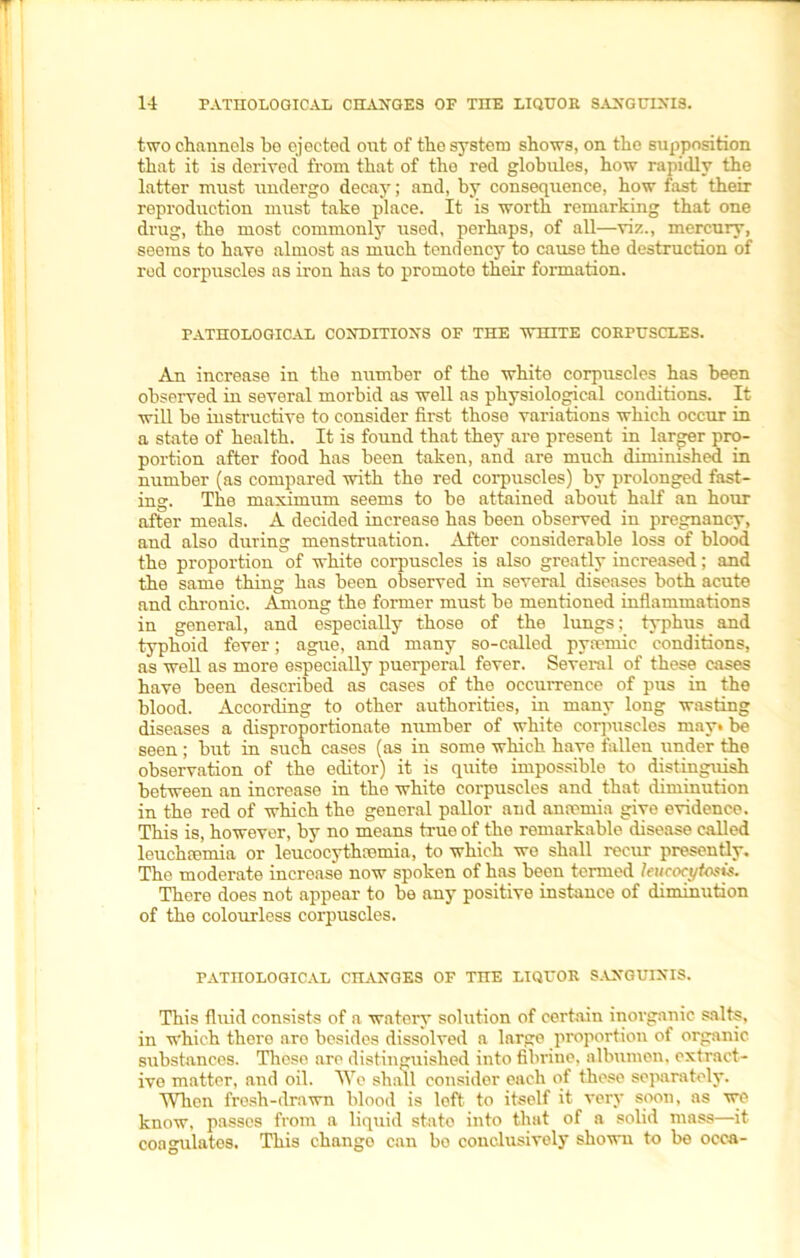 two channels be ejected ont of the system shows, on the supposition that it is derived from that of the red globules, how rapidly the latter must undergo decay; and, by consequence, how fast their reproduction must take place. It is worth remarking that one drug, the most commonly used, perhaps, of all—viz., mercury, seems to have almost as much tendency to cause the destruction of red corpuscles ns iron has to promoto their formation. PATHOLOGICAL CONDITIONS OF THE WHITE CORPUSCLES. An increase in the number of the white corpuscles has been observed in several morbid as well as physiological conditions. It will be instructive to consider first those variations which occur in a state of health. It is found that they are present in larger pro- portion after food has been taken, and are much diminished in number (as compared with the red corpuscles) by prolonged fast- ing. The maximum seems to be attained about half an hour after meals. A decided increase has been observed in pregnancy, and also during menstruation. After considerable loss of blood the proportion of white corpuscles is also greatly increased; and the same thing has been observed in several diseases both acute and chronic. Among the former must be mentioned inflammations in general, and especially those of the lungs; typhus and typhoid fever; ague, and many so-called pyremic conditions, as well as more especially puerperal fever. Several of these cases have been described as cases of the occurrence of pus in the blood. According to other authorities, in many long wasting diseases a disproportionate number of white corpuscles may* be seen; but in such cases (as in some which have fallen under the observation of the editor) it is quite impossible to distinguish between an increase in the white corpuscles and that diminution in the red of which the general pallor and anamiia give evidence. This is, however, by no means true of the remarkable disease called leuchcemia or leucocythcemia, to which we shall recur presently. The moderate increase now spoken of has been termed leucocytosis. There does not appear to be any positive instance of diminution of the colourless corpuscles. PATHOLOGICAL CHANGES OF THE LIQUOR SANGUINIS. This fluid consists of a watery solution of certain inorganic salts, in which there are besides dissolved a large proportion of organic substances. These are distinguished into fibrine, albumen, extract- ive matter, and oil. We shall consider each of theso separately. When fresh-drawn blood is loft to itself it very soon, as we know, passes from a liquid state into that of a solid mass—it coagulates. This chango can bo conclusively shown to be occa-