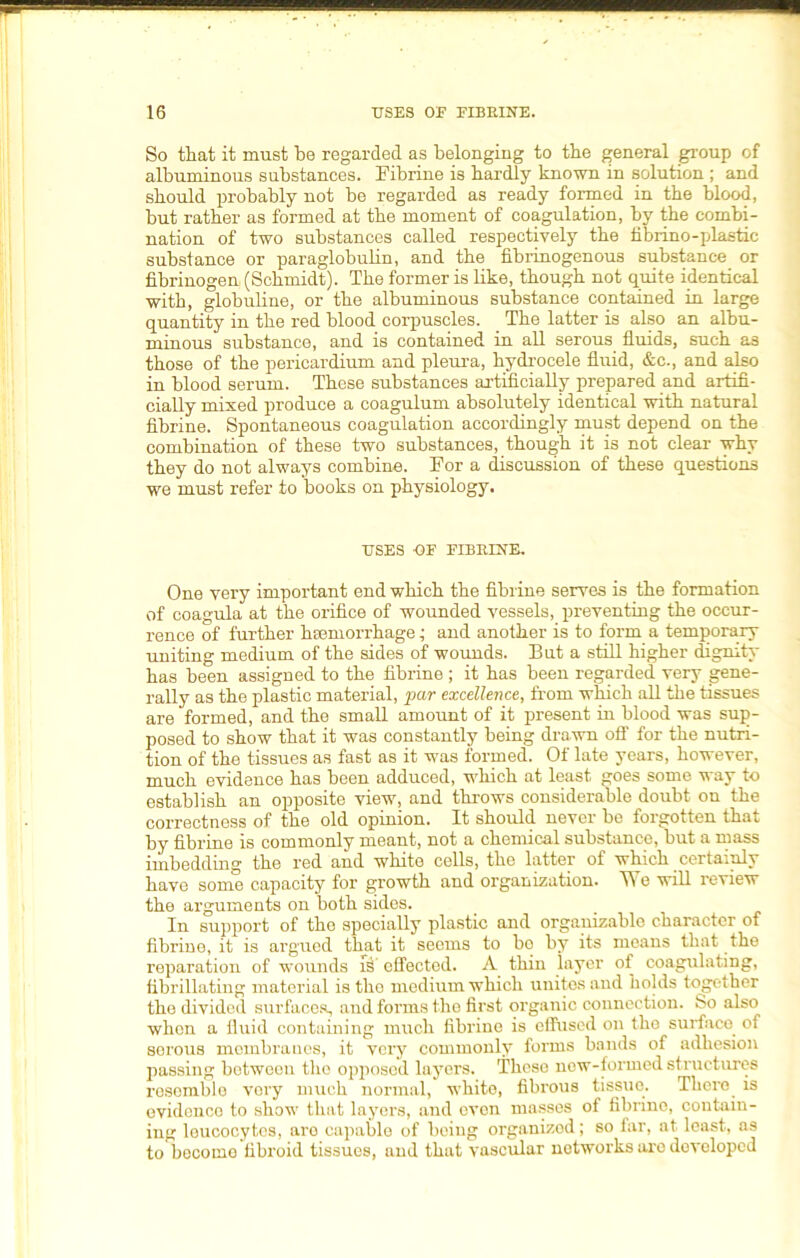 So that it must be regarded as belonging to the general group of albuminous substances. Fibrine is hardly known in solution ; and should probably not be regarded as ready formed in the blood, but rather as formed at the moment of coagulation, by the combi- nation of two substances called respectively the fibrino-plastic substance or paraglobulin, and the fibrinogenous substance or fibrinogen (Schmidt). The former is like, though not quite identical with, globuline, or the albuminous substance contained in large quantity in the red blood corpuscles. The latter is also an albu- minous substance, and is contained in all serous fluids, such as those of the pericardium and pleura, hydrocele fluid, &c., and also in blood serum. These substances artificially prepared and artifi- cially mixed produce a coagulum absolutely identical with natural fibrine. Spontaneous coagulation accordingly must depend on the combination of these two substances, though it is not clear why they do not always combine. For a discussion of these questions we must refer to books on physiology. USES -OF FIBRINE. One very important end which the fibrine serves is the formation of coagula at the orifice of wounded vessels, preventing the occur- rence of further hsemorrhage ^ and another is to form a temporary uniting medium of the sides of wounds. But a still higher dignity has been assigned to the fibrine ; it has been regarded very gene- rally as the plastic material, par excellence, from which all the tissues are formed, and the small amount of it present in blood was sup- posed to show that it was constantly being drawn off for the nutri- tion of the tissues as fast as it was formed. Of late years, however, much evidence has been adduced, which at least goes some way to establish an opposite view, and throws considerable doubt ou the correctness of the old opinion. It should never be forgotten that by fibrine is commonly meant, not a chemical substance, but a mass imbedding the red and white cells, the latter of which certainly have some capacity for growth and organization. TV e will review the arguments on both sides. In support of the specially plastic and orgauizable character of fibrine, it is argued that it seems to bo by its means that the reparation of wounds S’ effected. A thin layer of coagulating, fibrillating material is the medium which unites and holds together the divided surfaces, and forms the first organic connection. So also when a fluid containing much fibrine is effused on the surface of sorous membranes, it very commonly forms bands of adhesion passing between the opposed layers. These now-formed structures resemble very much normal, white, fibrous tissue. There is evidence to show that layers, and even masses of fibrine, contain- ing leucocytes, are capable of being organized; so far, at least, as to become fibroid tissues, and that vascular networks are developed