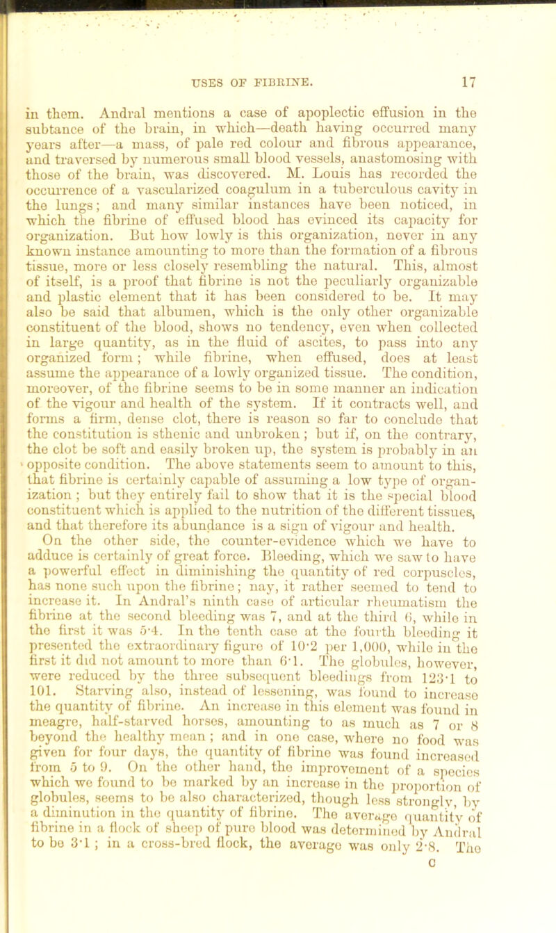 in them. Andral mentions a case of apoplectic effusion in the subtance of the brain, in which—death having occurred many years after—a mass, of pale red colour and fibrous appearance, and traversed by numerous small blood vessels, anastomosing with those of the brain, was discovered. M. Louis has recorded the occurrence of a vascularized coagulum in a tuberculous cavity in the lungs; and many similar instances have been noticed, in which the fibrine of effused blood has evinced its capacity for organization. But how lowly is this organization, never in any known instance amounting to more than the formation of a fibrous tissue, more or less closely resembling the natural. This, almost of itself, is a proof that fibrine is not the peculiarly organizable and plastic element that it has been considered to be. It may also be said that albumen, which is the only other organizable constituent of the blood, shows no tendency, even when collected in large quantity, as in the fluid of ascites, to pass into any organized form; while fibrine, when effused, does at least assume the appearance of a lowly organized tissue. The condition, moreover, of the fibrine seems to be in some manner an indication of the vigour and health of the system. If it contracts well, and forms a firm, dense clot, there is reason so far to conclude that the constitution is sthenic and unbroken ; but if, on the contrary, the clot be soft and easily broken up, the system is probably in an > opposite condition. The above statements seem to amount to this, that fibrine is certainly capable of assuming a low type of organ- ization ; but they entirely fail to show that it is the special blood constituent which is applied to the nutrition of the different tissues, and that therefore its abundance is a sign of vigour and health. On the other side, the counter-evidence which we have to adduce is certainly of great force. Bleeding, which we saw to have a powerful effect in diminishing the quantity of red corpuscles, has none such upon the fibrine; nay, it rather seemed to tend to increase it. In Andral’s ninth case of articular rheumatism the fibrine at the second bleeding was 7, and at the third 6, while in the first it was 5-4. In the tenth case at the fourth bleeding it presented the extraordinary figure of 10-2 per 1,000, while in the first it did not amount to more than 6T. The globules, however were reduced by the three subsequent bleedings from 123T to 101. Starving also, instead of lessoning, was found to increase the quantity of fibrine. An increase in this element was found in meagre, half-starved horses, amounting to as much as 7 or 8 beyond the healthy mean; and in one case, where no food was given for four days, the quantity of fibrine was found increased from 5 to 9. On the other hand, the improvement of a species which we found to be marked by an increase in the proportion of globules, seems to be also characterized, though less strongly, by a diminution in the quantity of fibrino. The average quantity of fibrine in a flock of sheep of pure blood was determined by Andral to be 3T ; in a cross-bred flock, the average was only 2-8. The C