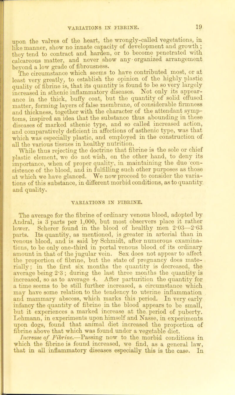 ■upon the valves of the heart, the wrongly-called vegetations, in like manner, show no innate capacity of development and growth ; they tend to contract and harden, or to become penetrated with calcareous matter, and never show any • organized arrangement beyond a low grade of fibrousness. The circumstance which seems to have contributed most, or at least very greatly, to establish the opinion of the highly plastic quality of fibrine is, that its quantity is found to be so very largely increased in sthenic inflammatory diseases. Not only its appear- ance in the thick, huffy coat, but the quantity of solid effused matter, forming layers of false membrane, of considerable firmness and thickness, together with the character of the attendant symp- toms, inspired an idea that the substance thus abounding in these diseases of marked sthenic type, and so called increased action, and comparatively deficient in affections of asthenic type, was that which was especially plastic, and employed in the construction of all the various tissues in healthy nutrition. While thus rejecting the doctrine that fibrine is the sole or chief plastic element, we do not wish, on the other hand, to deny its importance, when of proper quality, in maintaining the due con- sistence of the blood, and in fulfilling such other purposes as those at which we have glanced. We now proceed to consider the varia- tions of this substance, in different morbid conditions, as to quantity and quality. VARIATIONS IN FIBRINE. The average for the fibrine of ordinary venous blood, adopted by Andral, is 3 parts per 1,000, but most observers place it rather lower. Scherer found in the blood of healthy men 2-03—2'63 parts. Its quantity, as mentioned, is greater in arterial than in venous blood, and is said by Schmidt, after numerous examina- tions, to be only one-third in portal venous blood of its ordinary amount in that of the jugular vein. Sex does not appear to affect the proportion of fibrine, but the state of pregnancy does mate- rially; in the first six months the quantity is decreased, the average being 2-3 ; during the last three months the quantity is increased, so as to average 4. After parturition the quantity for a time seems to be still further increased, a circumstance which may have some relation to the tendency to uterine inflammation and mammary abscess, which marks this period. In very early infancy the quantity of fibrine in the blood appears to be small, but it experiences a marked increase at the period of puberty. Lehmann, in experiments upon himself and Nasse, in experiments upon dogs, found that animal diet increased the proportion of fibrine above that which was found under a vegetable diet. Increase of Fibrine.—Passing now to the morbid conditions in which the fibrine is found increased, we find, as a general law, that in all inflammatory diseases especially this is the case. In