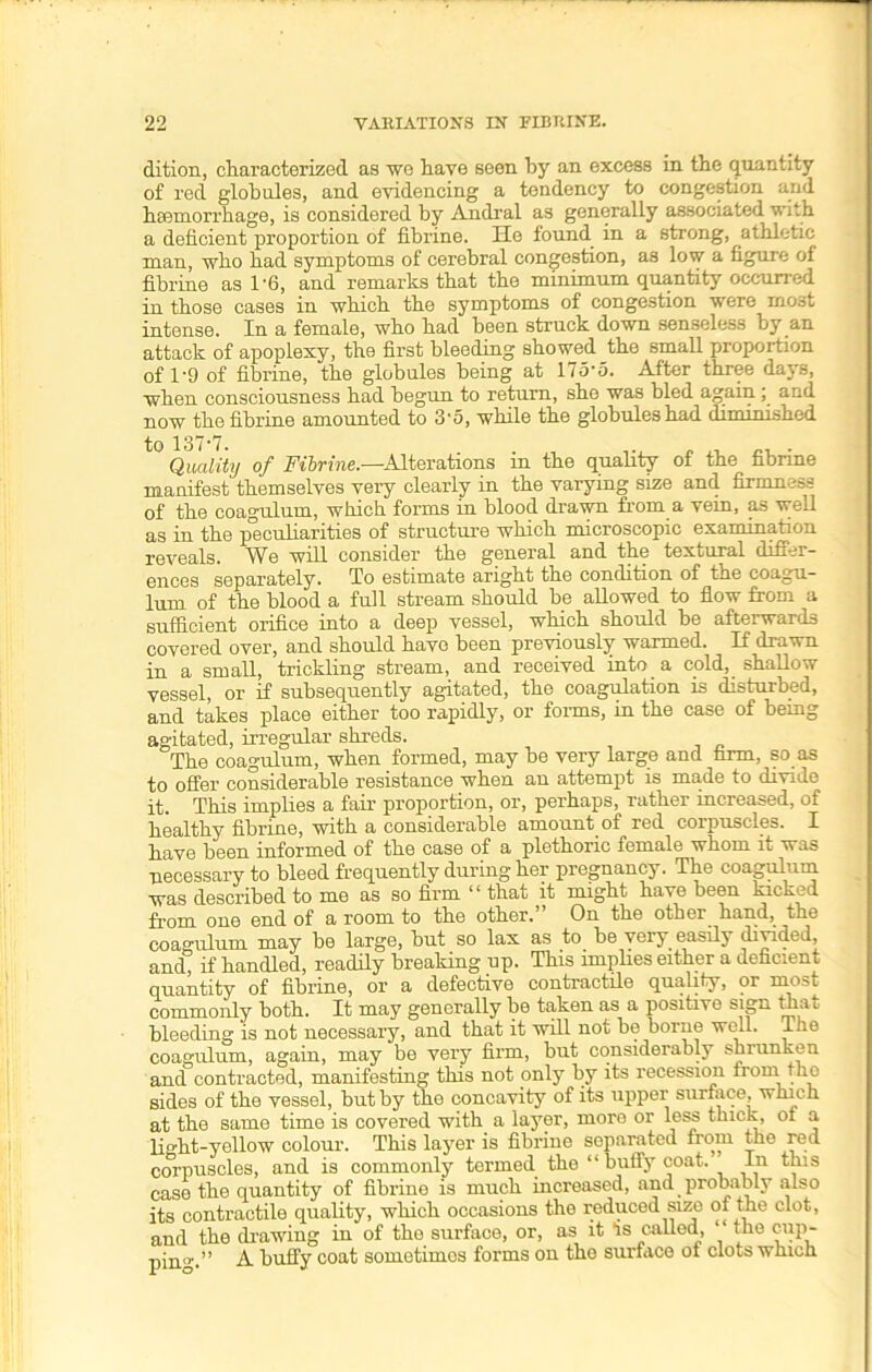 dition, characterized as we have seen by an excess in the quantity of red globules, and evidencing a tendency to congestion and haemorrhage, is considered by Andral as generally associated with a deficient proportion of fibrine. He found in a strong, athletic man, who had symptoms of cerebral congestion, as low a figure of fibrine as 1 '6, and remarks that the minimum quantity occurred in those cases in which the symptoms of congestion were most intense. In a female, who had been struck down senseless by an attack of apoplexy, the first bleeding showed the small proportion of 1'9 of fibrine, the globules being at 175’5. After three days, when consciousness had begun to return, she was bled again ; and now the fibrine amounted to 3'5, while the globules had diminished Quality of Fibrine.—Alterations in the quality of the fibrine manifest themselves very clearly in the varying size and firmness of the coagulum, which forms in blood drawn from a vein, as well as in the peculiarities of structure which microscopic examination reveals. We will consider the general and the textural differ- ences separately. To estimate aright the condition of the coagu- lum of the blood a full stream should be allowed to flow from a sufficient orifice into a deep vessel, which should be afterwards covered over, and should have been previously warmed. If drawn in a small, trickling stream, and received into a cold, shallow vessel, or if subsequently agitated, the coagulation is disturbed, and takes place either too rapidly, or forms, in the case of being agitated, irregular shreds. The coagulum, when formed, may be very large and farm, so as to offer considerable resistance when an attempt is made to divide it. This implies a fair proportion, or, perhaps, rather increa&ed, of healthy fibrine, with a considerable amount of red corpuscles. I have been informed of the case of a plethoric female whom it was necessary to bleed frequently during her pregnancy. The coagulum was described to me as so firm “ that it might have been kicked from one end of a room to the other.” On the other hand, the coagulum may he large, but so lax as to be very easily divided, and, if handled, readily breaking up. This implies either a deficient quantity of fibrine, or a defective contractile quality, or rnost commonly both. It may generally be taken as a positive sign tha i bleeding is not necessary, and that it will not be borne well, lhe coagulum, again, may be very firm, but considerably shiunken and contracted, manifesting this not only by its recession from the sides of the vessel, but by the concavity of its upper surface, which at the same time is covered with a layer, more or less thick, of a light-yellow colour. This layer is fibrine separated from the red corpuscles, and is commonly termed the “buffy coat. In this case the quantity of fibrine is much increased, and probably also its contractile quality, which occasions the reduced size of the clot, and the drawing in of the surface, or, as it Ts called, “ the cup- pin0’.” A buffy coat sometimes forms on the surface ot clots winch