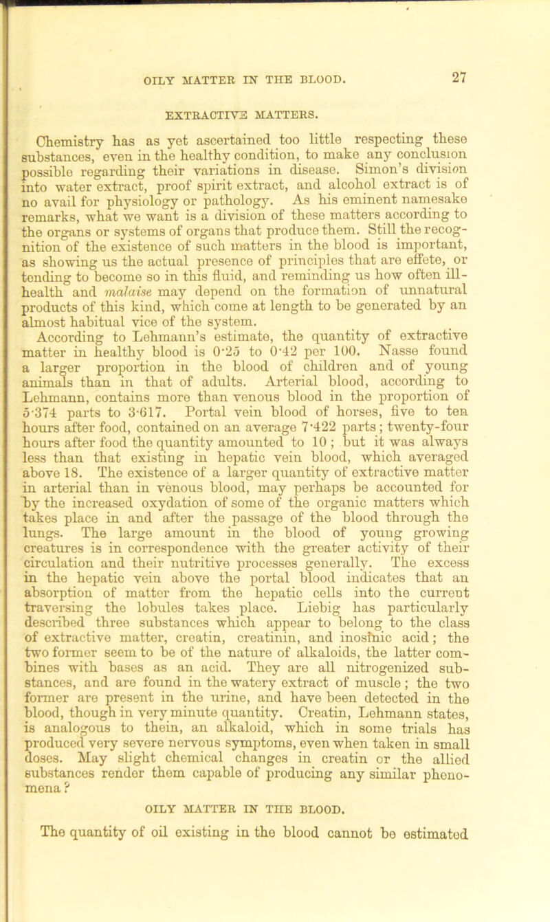 EXTRACTIVE MATTERS. Chemistry has as yet ascertained too little respecting these substances, even in the healthy condition, to make any conclusion possible regarding their variations in disease. Simon’s division into water extract, proof spirit extract, and alcohol extract is of no avail for physiology or pathology. As his eminent namesake remarks, what we want is a division of these matters according to the organs or systems of organs that produce them. Still the recog- nition of the existence of such matters in the blood is important, as showing us the actual presence of principles that are effete, or tending to become so in this fluid, and reminding us how often ill- health and malaise may depend on the formation of unnatural products of this kind, which come at length to he generated by an almost habitual vice of the system. According to Lehmann’s estimate, the quantity of extractive matter in healthy blood is 0-25 to 0'42 per 100. Nasse found a larger proportion in the blood of children and of young animals than in that of adults. Arterial blood, according to Lehmann, contains more than venous blood in the proportion of 5-374 parts to 3-617. Portal vein blood of horses, five to ten hours after food, contained on an average 7 422 parts; twenty-four hours after food the quantity amounted to 10 ; but it was always less than that existing in hepatic vein blood, which averaged above 18. The existence of a larger quantity of extractive matter in arterial than in venous blood, may perhaps be accounted for by the increased oxydation of some of the organic matters which takes place in and after the passage of the blood through the lungs. The large amount in the blood of young growing creatures is in correspondence with the greater activity of their circulation and their nutritive processes generally. The excess in the hepatic vein above the portal blood indicates that an absorption of matter from the hepatic cells into the current traversing the lobules takes place. Liebig has particularly desciibed three substances which appear to belong to the class of extractive matter, creatin, creatinin, and inosfnic acid; the two former seem to be of the nature of alkaloids, the latter com- bines with bases as an acid. They are all nitrogenized sub- stances, and are found in the watery extract of muscle; the two former are present in the urine, and have been detected in the hlood, though in very minute quantity. Creatin, Lehmann states, is analogous to thein, an alkaloid, which in some trials has produced very severe nervous symptoms, even when taken in small doses. May slight chemical changes in creatin or the allied substances render them capable of producing any similar pheno- mena P OILY MATTER IN THE BLOOD. The quantity of oil existing in the blood cannot be estimated