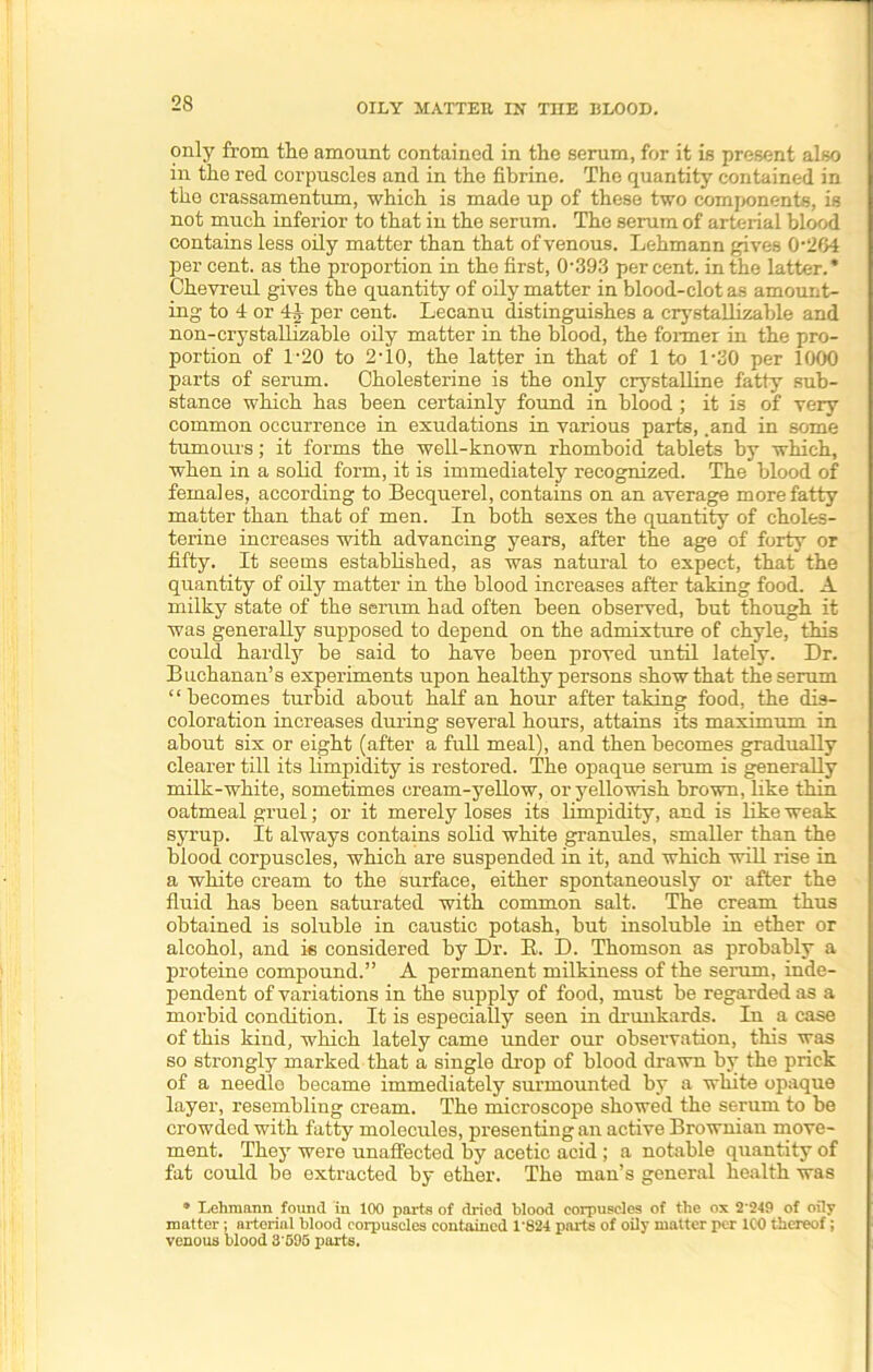 only from the amount contained in the serum, for it is present also in the red corpuscles and in the fibrine. The quantity contained in the crassamentum, which is made up of these two components, is not much inferior to that in the serum. The serum of arterial blood contains less oily matter than that of venous. Lehmann gives 0’2G4 per cent, as the proportion in the first, 0-393 percent, in the latter.* Chevreul gives the quantity of oily matter in blood-clot as amount- ing to 4 or 44 per cent. Lecanu distinguishes a crystallizable and non-crystallizable oily matter in the blood, the former in the pro- portion of 1-20 to 2'10, the latter in that of 1 to 1-30 per 1000 parts of serum. Cholesterine is the only crystalline fatty sub- stance which has been certainly found in blood ; it is of very common occurrence in exudations in various parts, .and in some tumours; it forms the well-known rhomboid tablets by which, when in a solid form, it is immediately recognized. The blood of females, according to Becquerel, contains on an average more fatty matter than that of men. In both sexes the quantity of choles- terine increases with advancing years, after the age of forty or fifty. It seems established, as was natural to expect, that the quantity of oily matter in the blood increases after taking food. A milky state of the serum had often been observed, but though it was generally supposed to depend on the admixture of chyle, this could hardly be said to have been proved until lately. Dr. Buchanan’s experiments upon healthy persons show that the serum “ becomes turbid about half an hour after taking food, the dis- coloration increases during several hours, attains its maximum in about six or eight (after a full meal), and then becomes gradually clearer till its limpidity is restored. The opaque serum is generally milk-white, sometimes cream-yellow, or yellowish brown, like thin oatmeal gruel; or it merely loses its limpidity, and is like weak syrup. It always contains solid white granules, smaller than the blood corpuscles, which are suspended in it, and which will rise in a white cream to the surface, either spontaneously or after the fluid has been saturated with common salt. The cream thus obtained is soluble in caustic potash, hut insoluble in ether or alcohol, and is considered by Dr. B. D. Thomson as probably a proteine compound.” A permanent milkiness of the serum, inde- pendent of variations in the supply of food, must be regarded as a morbid condition. It is especially seen in drunkards. In a case of this kind, which lately came under our observation, this was so strongly marked that a single drop of blood drawn by the prick of a needle became immediately surmounted by a white opaque layer, resembling cream. The microscope showed the serum to be crowded with fatty molecules, presenting an active Brownian move- ment. They were unaffected by acetic acid ; a notable quantity of fat could be extracted by ether. The man’s general health was a Lehmann found in 100 parts of dried blood corpuscles of the ox 2249 of oily matter; arterial blood corpuscles contained 1'824 parts of oily matter per ICO thereof; venous blood 3'596 parts.