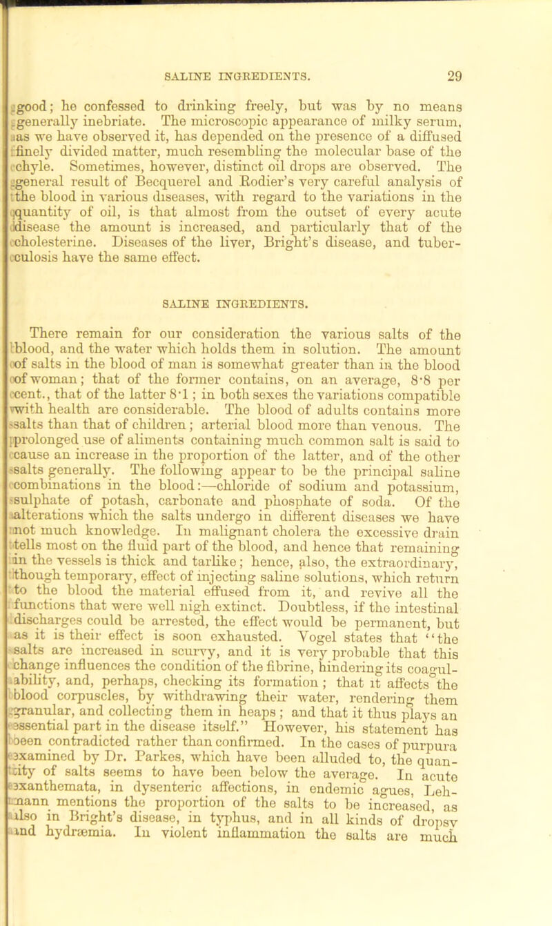 .good; he confessed to drinking freely, but was by no means ^generally inebriate. The microscopic appearance of milky serum, ias we have observed it, has depended on the presence of a diffused ifinely divided matter, much resembling the molecular base of the ■chyle. Sometimes, however, distinct oil drops are observed. The ^general result of Becquerel and Eodier’s very careful analysis of ‘the blood in various diseases, with regard to the variations in the quantity of oil, is that almost from the outset of every acute lidisease the amount is increased, and particularly that of the icholesterine. Diseases of the liver, Bright’s disease, and tuber- culosis have the same effect. SALINE INGREDIENTS. There remain for our consideration the various salts of the iblood, and the water which holds them in solution. The amount oof salts in the blood of man is somewhat greater than in the blood oof woman; that of the former contains, on an average, 8-8 per cent., that of the latter 8*1; in both sexes the variations compatible vwith health are considerable. The blood of adults contains more ?salts than that of children; arterial blood more than venous. The [prolonged use of aliments containing much common salt is said to cause an increase in the proportion of the latter, and of the other -salts generally. The following appear to be the principal saline combinations in the blood:—chloride of sodium and potassium, -sulphate of potash, carbonate and phosphate of soda. Of the ^alterations which the salts undergo in different diseases we have rmot much knowledge. In malignant cholera the excessive drain : tells most on the fluid part of the blood, and hence that remaining in the vessels is thick and tarlike; hence, also, the extraordinary, •.though temporary, effect of injecting saline solutions, which return ‘ to the blood the material effused from it, and revive all the functions that were well nigh extinct. Doubtless, if the intestinal discharges could be arrested, the effect would be permanent, but as it is their effect is soon exhausted. Yogel states that “the salts are increased in scurvy, and it is very probable that this change influences the condition of the fibrine, hindering its coagul- ability, and, perhaps, checking its formation ; that it affects°the blood corpuscles, by withdrawing their water, rendering them .granular, and collecting them in heaps ; and that it thus plays an • essential part in the disease itself.” However, his statement has t been contradicted rather than confirmed. In the cases of purpura • examined by Dr. Parkes, which have been alluded to, the quan- tity of salts seems to have been below the average. In acute ^exanthemata, in dysenteric affections, in endemic agues, Leh- mann mentions the proportion of the salts to be increased, as -ilso in Bright’s disease, in typhus, and in all kinds of dropsv xnd hydrsemia. In violent inflammation the salts are much