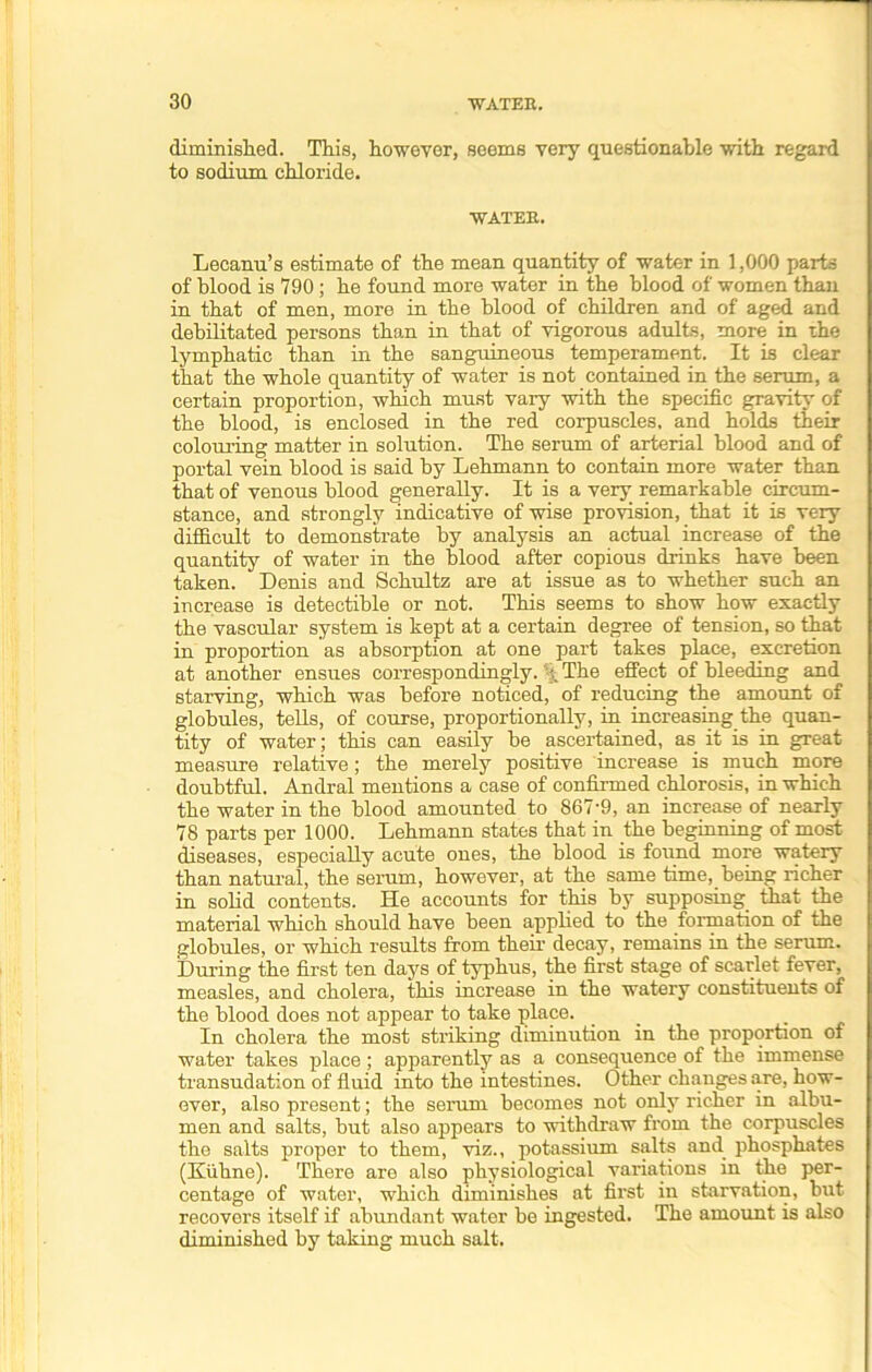 diminished. This, however, seems very questionable with regard to sodium chloride. WATEE. Lecanu’s estimate of the mean quantity of water in 1,000 parts of blood is 790; he found more water in the blood of women than in that of men, more in the blood of children and of aged and debilitated persons than in that of vigorous adults, more in the lymphatic than in the sanguineous temperament. It is clear that the whole quantity of water is not contained in the serum, a certain proportion, which must vary with the specific gravity of the blood, is enclosed in the red corpuscles, and holds their colouring matter in solution. The serum of arterial blood and of portal vein blood is said by Lehmann to contain more water than that of venous blood generally. It is a very remarkable circum- stance, and strongly indicative of wise provision, that it is very difficult to demonstrate by analysis an actual increase of the quantity of water in the blood after copious drinks have been taken. Denis and Schultz are at issue as to whether such an increase is detectible or not. This seems to show how exactly the vascular system is kept at a certain degree of tension, so that in proportion as absorption at one part takes place, excretion at another ensues correspondingly. % The effect of bleeding and starving, which was before noticed, of reducing the amount of globules, tells, of course, proportionally, in increasing the quan- tity of water; this can easily be ascertained, as it is in great measure relative; the merely positive increase is much more doubtful. Andral mentions a case of confirmed chlorosis, in which the water in the blood amounted to 867'9, an increase of nearly 78 parts per 1000. Lehmann states that in the beginning of most diseases, especially acute ones, the blood is found more watery than natural, the serum, however, at the same time, being richer in solid contents. He accounts for this by supposing, that the material which should have been applied to the formation of the globules, or which results from their decay, remains in the serum. During the first ten days of typhus, the first stage of scarlet fever, measles, and cholera, this increase in the watery constituents of the blood does not appear to take place. In cholera the most striking diminution in the proportion of water takes place ; apparently as a consequence of the immense transudation of fluid into the intestines. Other changes are, how- ever, also present; the serum becomes not only richer in albu- men and salts, but also appears to withdraw from the corpuscles the salts proper to them, viz., potassium salts and phosphates (Kiihne). There are also physiological variations in the per- centage of water, which diminishes at first in starvation, but recovers itself if abundant water be ingested. The amount is also diminished by taking much salt.