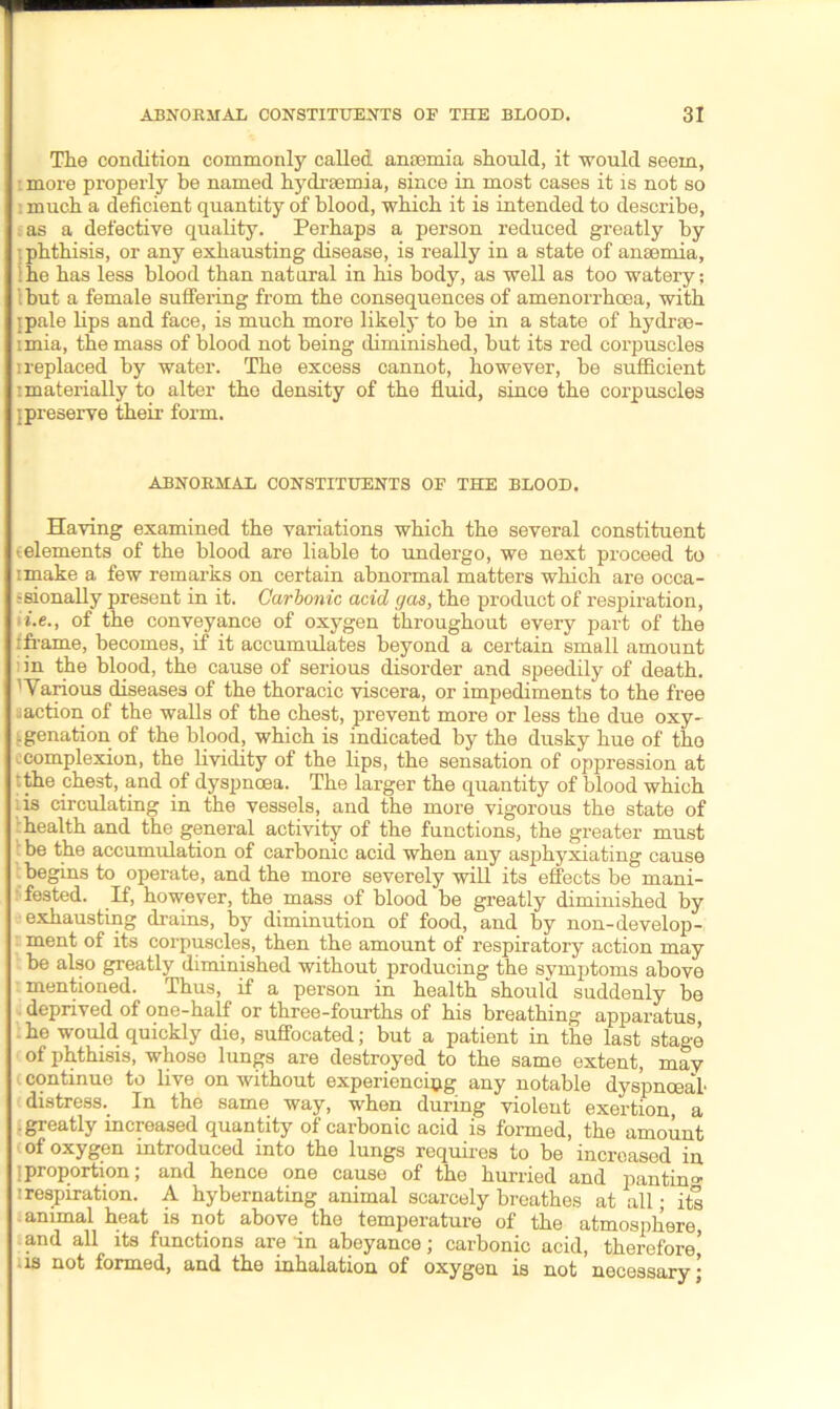 The condition commonly called anaemia should, it would seem, more properly he named hydraemia, since in most cases it is not so : much a deficient quantity of blood, which it is intended to describe, as a defective quality. Perhaps a person reduced greatly by : phthisis, or any exhausting disease, is really in a state of anaemia, he has less blood than natural in his body, as well as too watery; l but a female suffering from the consequences of amenorrhoea, with ipale lips and face, is much more likely to be in a state of hydrse- imia, the mass of blood not being diminished, but its red corpuscles i replaced by water. The excess cannot, however, be sufficient i materially to alter the density of the fluid, since the corpuscles {preserve their form. ABNORMAL CONSTITUENTS OF THE BLOOD. Having examined the variations which the several constituent (elements of the blood are liable to undergo, we next proceed to imake a few remarks on certain abnormal matters which are occa- -sionally present in it. Carbonic acid gas, the product of respiration, i.e., of the conveyance of oxygen throughout every part of the tframe, becomes, if it accumulates beyond a certain small amount in the blood, the cause of serious disorder and speedily of death. 'Various diseases of the thoracic viscera, or impediments to the free ^action of the walls of the chest, prevent more or less the due oxy- genation of the blood, which is indicated by the dusky hue of the -complexion, the lividity of the lips, the sensation of oppression at ' the chest, and of dyspnoea. The larger the quantity of blood which ;is circulating in the vessels, and the more vigorous the state of health and the general activity of the functions, the greater must be the accumulation of carbonic acid when any asphyxiating cause begins to operate, and the more severely will its effects be mani- fested. If, however, the mass of blood be greatly diminished by exhausting drains, by diminution of food, and by non-develop- ment of its corpuscles, then the amount of respiratory action may be also greatly diminished without producing the svmptoms above mentioned. Thus, if a person in health should suddenly be deprived of one-half or three-fourths of his breathing apparatus, he would quickly die, suffocated; but a patient in the last stage of phthisis, whose lungs are destroyed to the same extent, may continue to live on without experiencing any notable dyspnoea! distress. In the same way, when during violent exertion, a .greatly increased quantity of carbonic acid is formed, the amount of oxygen introduced into the lungs requires to be increased in {proportion; and hence one cause of the hurried and pantim* : respiration. A hybernating animal scarcely breathes at all; its animal heat is not above tho temperature of the atmosphere, and all its functions are in abeyance; carbonic acid, therefore,' is not formed, and the inhalation of oxygen is not necessary \