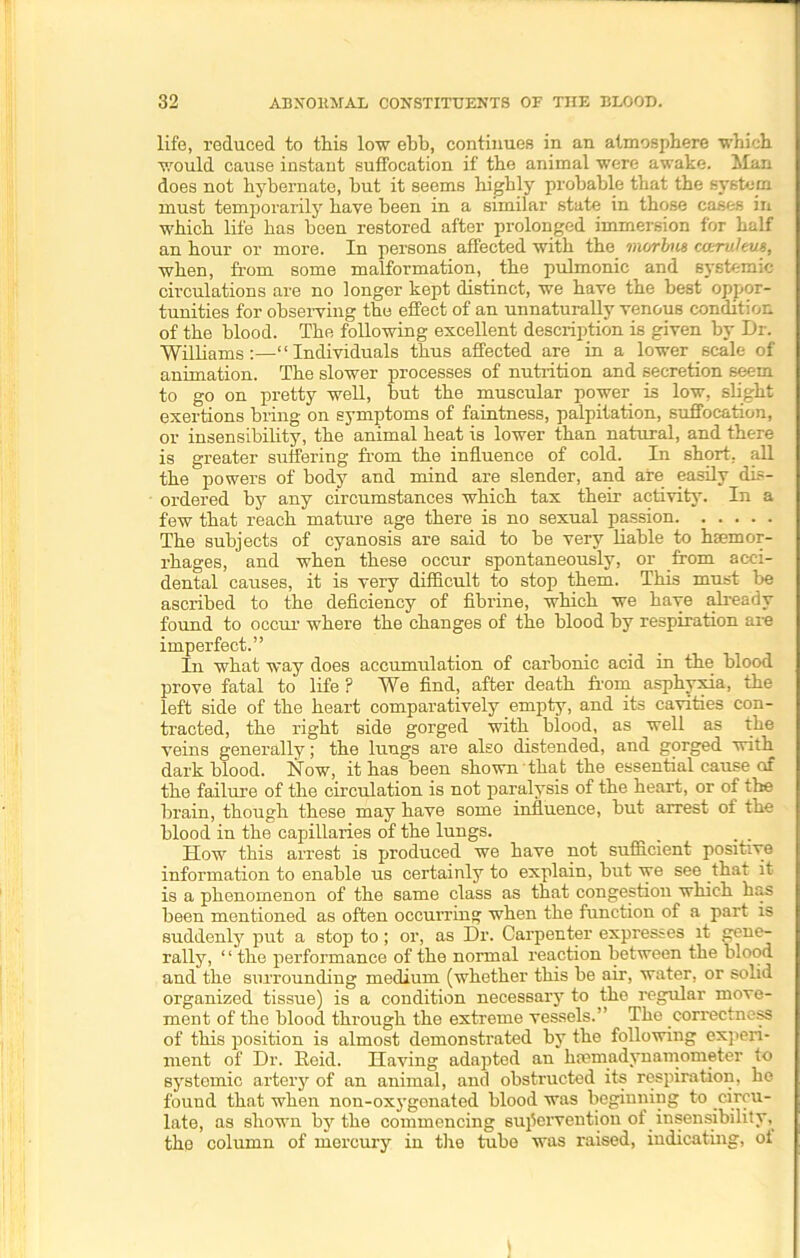 life, reduced to this low ebb, continues in an atmosphere ■which would cause instant suffocation if the animal were awake. Man does not hybernate, but it seems highly probable that the system must temporarily have been in a similar state in those cases in which life has been restored after prolonged immersion for half an hour or more. In persons affected with the morbus caruleus, when, from some malformation, the pulmonic and systemic circulations are no longer kept distinct, we have the best oppor- tunities for observing the effect of an unnaturally venous condition of the blood. The following excellent description is given by Dr. Williams:—“Individuals thus affected are in a lower scale of animation. The slower processes of nutrition and secretion seem to go on pretty well, but the muscular power is low, slight exertions bring on symptoms of faintness, palpitation, suffocation, or insensibility, the animal heat is lower than natural, and there is greater suffering from the influence of cold. In short, all the powers of body and mind are slender, and are easily dis- ordered by any circumstances which tax their activity. In a few that reach mature age there is no sexual passion The subjects of cyanosis are said to be very liable to haemor- rhages, and when these occur spontaneously, or from acci- dental causes, it is very difficult to stop them. This must be ascribed to the deficiency of fibrine, which we have already found to occur where the changes of the blood by respiration are imperfect.” In what way does accumulation of carbonic acid in the blood prove fatal to life ? We find, after death from asphyxia, the left side of the heart comparatively empty, and its cavities con- tracted, the right side gorged with biood, as well as the veins generally; the lungs are also distended, and gorged with dark blood. Now, it has been shown that the essential cause of the failure of the circulation is not paralysis of the heart, or of the brain, though these may have some influence, but arrest of the blood in the capillaries of the lungs. _ „ . How this arrest is produced we have not sufficient positive information to enable us certainly to explain, but we see that it is a phenomenon of the same class as that congestion which has been mentioned as often occurring when the function of a part is suddenly put a stop to; or, as Dr. Carpenter expresses it gene- rally, ‘ ‘ the performance of the normal reaction between the blood and the surrounding medium (whether this be air, water, or solid organized tissue) is a condition necessary to the regular move- ment of the blood through the extreme vessels.” The correctness of this position is almost demonstrated by the following experi- ment of Dr. Reid. Having adapted an hcemadynamometer to systemic artery of an animal, and obstructed its respiration, he found that when non-oxygenated blood was beginning to circu- late, as shown by the commencing supervention of insensibility, the column of mercury in the tube was raised, indicating, of