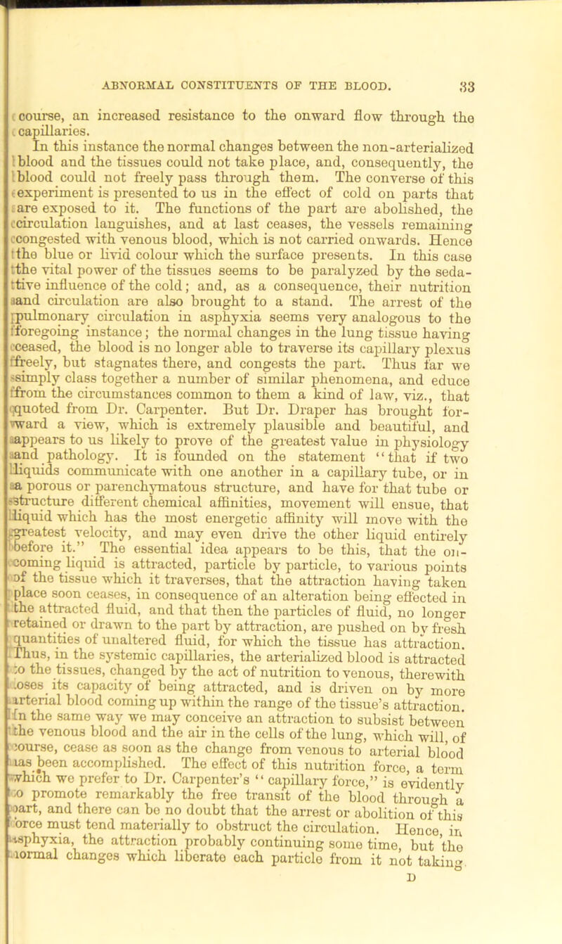 course, an increased resistance to the onward flow through the . capillaries. In this instance the normal changes between the non-arterialized \ blood and the tissues could not take place, and, consequently, the Iblood could not freely pass through them. The converse of this (experiment is presented to us in the effect of cold on parts that . are exposed to it. The functions of the part are abolished, the ('circulation languishes, and at last ceases, the vessels remaining (■congested with venous blood, which is not carried onwards. Hence ? the blue or livid colour which the surface presents. In this case tthe vital power of the tissues seems to be paralyzed by the seda- ttive influence of the cold; and, as a consequence, their nutrition aand circulation are also brought to a stand. The arrest of the [pulmonary circulation in asphyxia seems very analogous to the fforegoing instance; the normal changes in the lung tissue having eceased, the blood is no longer able to traverse its capillary plexus ffreely, but stagnates there, and congests the part. Thus far we ssimply class together a number of similar phenomena, and educe fffom the circumstances common to them a kind of law, viz., that qquoted from Dr. Carpenter. But Dr. Draper has brought for- ward a view, which is extremely plausible and beautiful, and ^appears to us likely to prove of the greatest value in physiology aand pathology. It is founded on the statement “that if two lliquids communicate with one another in a capillary tube, or in sa porous or parenchymatous structure, and have for that tube or (structure different chemical affinities, movement will ensue, that !liquid which has the most energetic affinity will move with the eereatest velocity, and may even drive the other liquid entirely before it.” The essential idea appears to be this, that the on- coming liquid is attracted, particle by particle, to various points of the tissue which it traverses, that the attraction having taken place soon ceases, in consequence of an alteration being effected in the attracted fluid, and that then the particles of fluid, no longer retained or drawn to the part by attraction, are pushed on by fresh quantities of unaltered fluid, for which the tissue has attraction. Thus, in the systemic capillaries, the arterialized blood is attracted io the tissues, changed by the act of nutrition to venous, therewith .oses its capacity of being attracted, and is driven on by more urtenal blood coming up within the range of the tissue’s attraction I In the same way we may conceive an attraction to subsist between the venous blood and the air in the cells of the lung, which will, of course, cease as soon as the change from venous to arterial blood las been accomplished. The effect of this nutrition force, a term which we prefer to Dr. Carpenter’s “ capillary force,” is evidently 1 ;o promote remarkably the free transit of the blood throu gh a cart, and there can bo no doubt that the arrest or abolition ofthis orce must tend materially to obstruct the circulation. Hence in Asphyxia, the attraction probably continuing some time, but the lormal changes which liberate each particle from it not takim* D