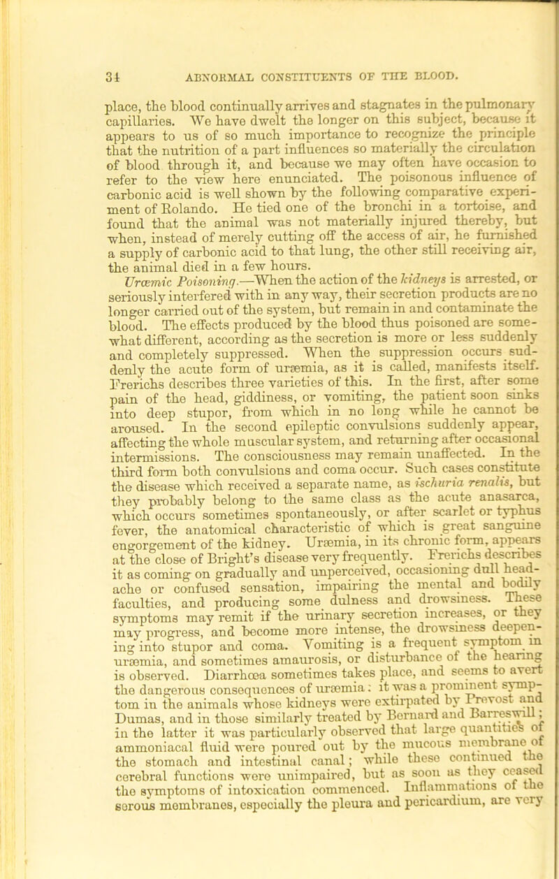 place, the blood continually arrives and stagnates in the pulmonary capillaries. We have dwelt the longer on this subject, because it appears to us of so much importance to recognize the principle that the nutrition of' a part influences so materially the circulation of blood through it, and because we may often have occasion to refer to the view here enunciated. The poisonous influence of carbonic acid is well shown by the following comparative experi- ment of Bolando. He tied one of the bronchi in a tortoise, and found that the animal was not materially injured thereby, but when, instead of merely cutting off the access of air, he furnished a supply of carbonic acid to that lung, the other still receiving air, the animal died in a few hours. Urcemic Poisoning.—When the action of the kidneys is arrested, or seriously interfered with in any way, their secretion products are no longer carried out of the system, but remain in and contaminate the blood. The effects produced by the blood thus poisoned are some- what different, according as the secretion is more or less suddenly and completely suppressed. When the suppression occurs sud- denly the acute form of urcemia, as it is called, manifests itself. Frerichs describes three varieties of this. In the first, after some pain of the head, giddiness, or vomiting, the patient soon sinks into deep stupor, from which in no long while he cannot be aroused. In the second epileptic convulsions suddenly appear, affecting the whole muscular system, and returning after occasional intermissions. The consciousness may remain unaffected. In the third form both convulsions and coma occur. Such cases constitute the disease which received a separate name, as ischuria renahs, but they probably belong to the same class as the acute anasarca, which occurs sometimes spontaneously, or after scarlet or typhus fever, the anatomical characteristic of which is great sanguine engorgement of the kidney. Uraemia, in its chronic form, appears at the close of Bright’s disease very frequently. Frerichs describes it as coming on gradually and unperceived, occasioning dull head- ache or confused sensation, impairing the mental and bodily faculties, and producing some, dulness and drowsiness. -*-“®se symptoms may remit if the urinary secretion increases, or they may progress, and become more intense, the drowsiness deepen- ing into stupor and coma. Vomiting is a frequent symptom, in uraemia, and sometimes amaurosis, or disturbance of the hearing is observed. Diarrhoea sometimes takes place, and seems to avert the dangerous consequences of uraemia: it was a prominent symp- tom in the animals whose kidneys were extirpated by Provost and Dumas, and in those similarly treated by Bernard and Barreswiii, in the latter it was particularly observed that large quantities of ammoniacal fluid were poured out by the mucous membrane o the stomach and intestinal canal; while these continued t ie cerebral functions were unimpaired, but as soon as they ceased the symptoms of intoxication commenced. Inflammations ot the serous membranes, especially the pleura and pericardium, are very