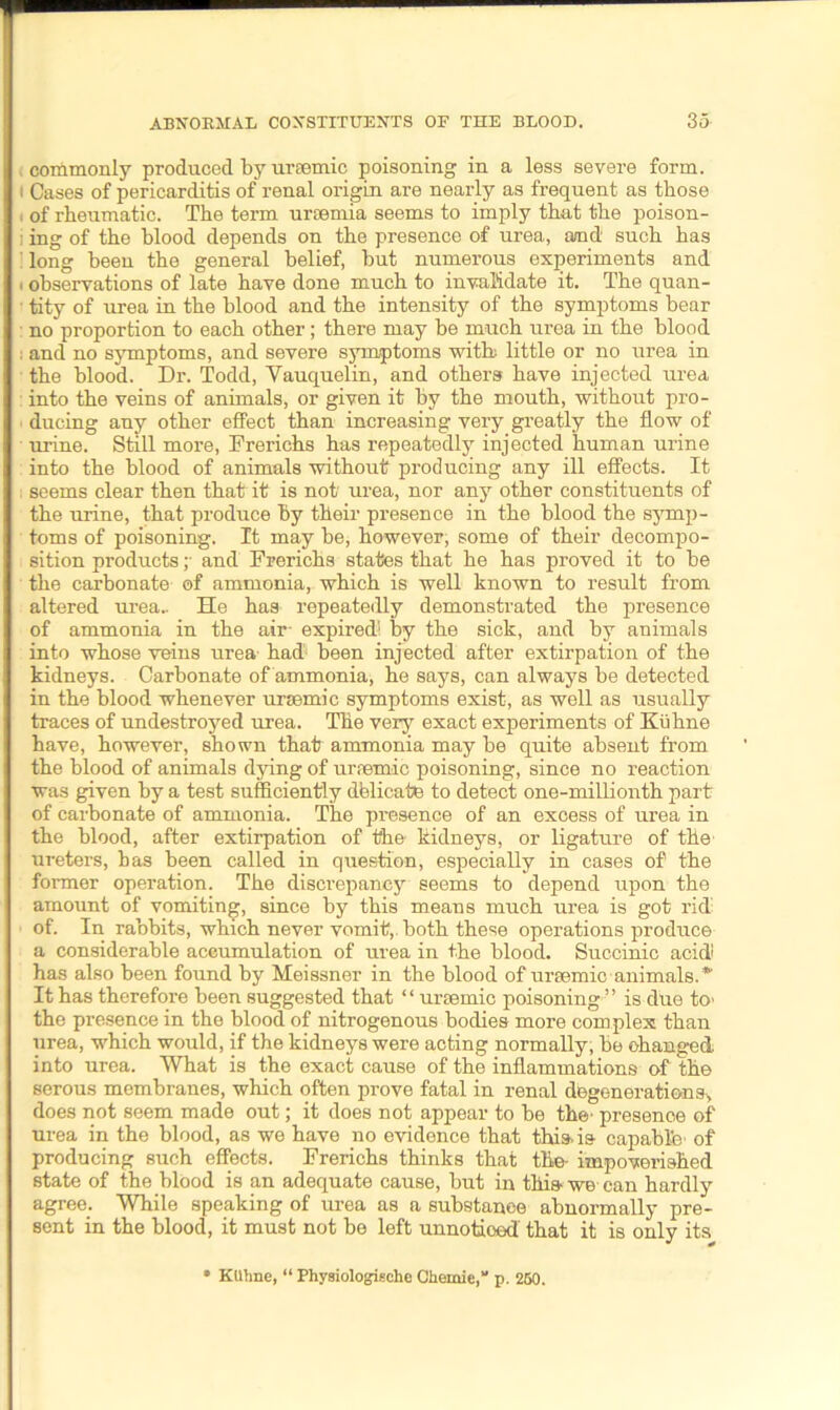 i commonly produced by uraemic poisoning in a less severe form, t Cases of pericarditis of renal origin are nearly as frequent as those i of rheumatic. The term uraemia seems to imply that the poison- ; ing of the blood depends on the presence of urea, and such has long been the general belief, but numerous experiments and . observations of late have done much to invalidate it. The quan- ■ tity of urea in the blood and the intensity of the symptoms bear no proportion to each other; there may be much urea in the blood ; and no symptoms, and severe symptoms with little or no urea in the blood. Dr. Todd, Yauquelin, and others have injected urea, : into the veins of animals, or given it by the mouth, without pro- ducing any other effect than increasing very greatly the flow of urine. Still more, Frerichs has repeatedly injected human urine into the blood of animals without producing any ill effects. It seems clear then that it is not’ urea, nor any other constituents of the urine, that produce by their presence in the blood the symp- toms of poisoning. It may be, however, some of their decompo- sition products ;• and Frerichs states that he has proved it to be the carbonate of ammonia, which is well known to result from altered urea.. He has repeatedly demonstrated the presence of ammonia in the air- expired1 by the sick, and by animals into whose veins urea- had been injected after extirpation of the kidneys. Carbonate of ammonia, he says, can always be detected in the blood whenever ursemic symptoms exist, as well as usually traces of undestroyed urea. The very exact experiments of Kuhne have, however, shown that ammonia may be quite absent from the blood of animals dying of ursemic poisoning, since no reaction was given by a test sufficiently delicate to detect one-millionth part of carbonate of ammonia. The presence of an excess of urea in the blood, after extirpation of the kidneys, or ligature of the ureters, has been called in question, especially in cases of the fox-mer operation. The discrepancy seems to depend upon the amount of vomiting, since by this means much urea is got rid: of. In rabbits, which never vomit,, both these operations produce a considerable accumulation of urea in the blood. Succinic acid has also been found by Meissner in the blood of ursemic animals.*' It has therefore been suggested that “ ursemic poisoning ” is due to> the presence in the blood of nitrogenous bodies more complex than urea, which would, if the kidneys were acting normally, be changed into urea. What is the exact cause of the inflammations of the serous membranes, which often prove fatal in renal degenerations, does not seem made out; it does not appear to be the’ presenoe of urea in the blood, as we have no evidence that this, is capable’ of producing such effects. Frerichs thinks that tlie- impoverished state of the blood is an adequate cause, but in this we can hardly agree. While speaking of urea as a substanee abnormally pre- sent in the blood, it must not be left unnotioed that it is only its Ktlhne, “ Physiologiische Chemic,“ p, 250.