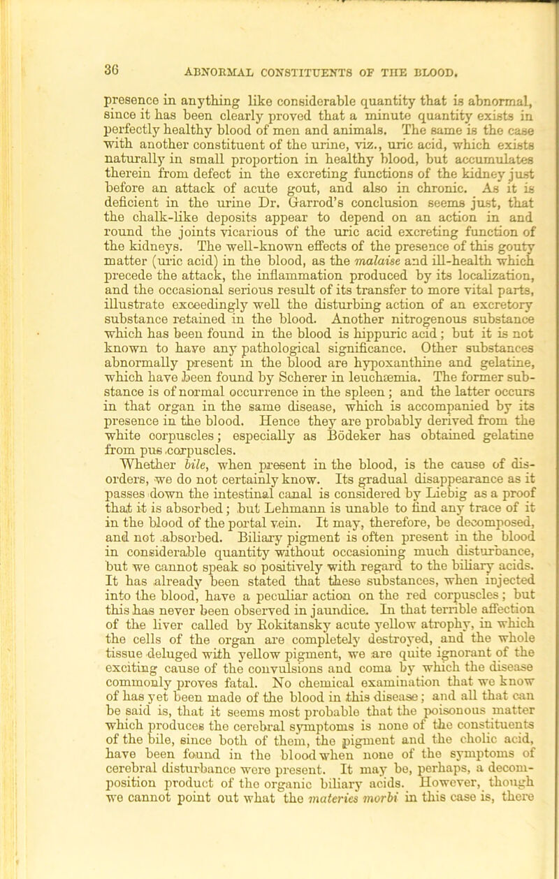 presence in anything like considerable quantity that is abnormal, since it has been clearly proved that a minute quantity exists in perfectly healthy blood of men and animals. The same is the case with another constituent of the urine, viz., uric acid, which exists naturally in small proportion in healthy blood, but accumulates therein from defect in the excreting functions of the kidney just before an attack of acute gout, and also in chronic. As it is deficient in the urine Dr. Grarrod’s conclusion seems just, that the chalk-like deposits appear to depend on an action in and round the joints vicarious of the uric acid excreting function of the kidneys. The well-known effects of the presence of this gouty matter (uric acid) in the blood, as the malaise and ill-health which precede the attack, the inflammation produced by its localization, and the occasional serious result of its transfer to more vital parts, illustrate exceedingly well the disturbing action of an excretory substance retained in the blood. Another nitrogenous substance which has been found in the blood is hippuric acid; but it is not known to haye any pathological significance. Other substances abnormally present in the blood are hypoxanthine and gelatine, which have been found by Scherer in leuchremia. The former sub- stance is of normal occurrence in the spleen ; and the latter occurs in that organ in the same disease, which is accompanied by its presence in the blood. Hence they are probably derived from the white oorpuscles; especially as Bodeker has obtained gelatine from pus .corpuscles. Whether bile, when present in the blood, is the cause of dis- orders, we do not certainly know. Its gradual disappearance as it passes down the intestinal canal is considered by Liebig as a proof that it is absorbed; but Lehmann is unable to find any trace of it in the blood of the portal vein. It may, therefore, be decomposed, and not .absorbed. Biliary pigment is often present in the blood in considerable quantity without occasioning much disturbance, but we cannot sjieak so positively with regard to the biliary acids. It has already been stated that these substances, when injected into the blood, have a peculiar action on the red corpuscles; but this has never been observed in jaundice. In that terrible affection of the liver called by Rokitansky acute yellow atrophy, in which the cells of the organ are completely destroyed, and the whole tissue deluged with yellow pigment, we are quite ignorant of the exciting cause of the convulsions and coma by which the disease commonly proves fatal. No chemical examination that we know of has yet been made of the blood in this disease; and all that can be said is, that it seems most probable that the poisonous matter which produces the cerebral symptoms is none of the constituents of the bile, since both of them, the pigment and the cholic acid^ have been found in the blood when none of the symptoms of cerebral disturbance were present. It may be, perhaps, a decom- position product of the organic biliary acids. However, though we cannot point out what the materies morbi in this case is, there