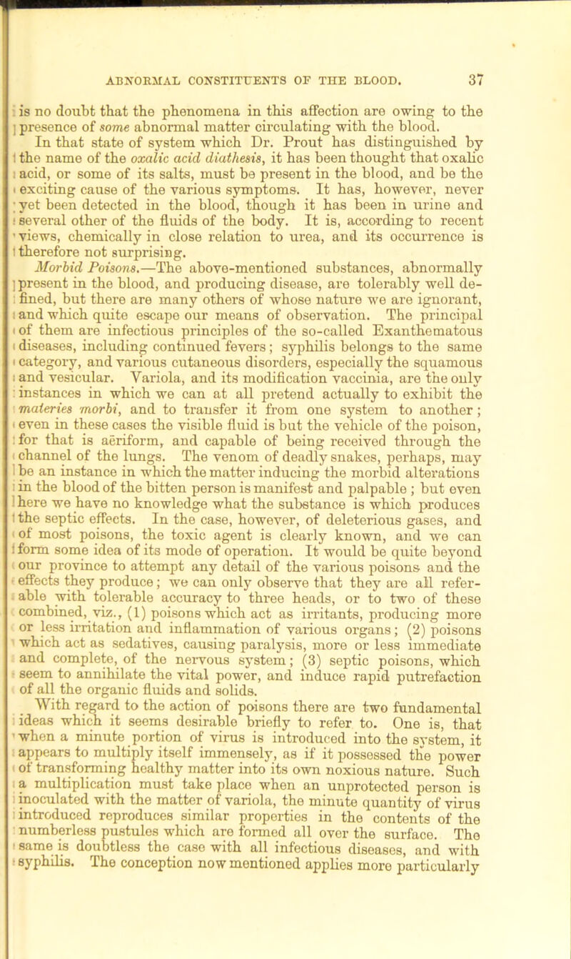 is no doubt that the phenomena in this affection are owing to the ] presence of some abnormal matter circulating with the blood. In that state of system which Dr. Prout has distinguished by i the name of the oxalic acid diathesis, it has been thought that oxalic : acid, or some of its salts, must be present in the blood, and be the i exciting cause of the various symptoms. It has, however, never ; yet been detected in the blood, though it has been in urine and ! several other of the fluids of the body. It is, according to recent ’ views, chemically in close relation to urea, and its occurrence is i therefore not surprising. Morbid Poisons.—The above-mentioned substances, abnormally ] present in the blood, and producing disease, are tolerably well de- ; fined, but there are many others of whose nature we are ignorant, i and which quite escape our means of observation. The principal i of them are infectious principles of the so-called Exanthematous i diseases, including continued fevers; syphilis belongs to the same i category, and various cutaneous disorders, especially the squamous i and vesicular. Variola, and its modification vaccinia, are the only : instances in which we can at all pretend actually to exhibit the materies morbi, and to transfer it from one system to another; < even in these cases the visible fluid is but the vehicle of the poison, ifor that is aeriform, and capable of being received through the channel of the lungs. The venom of deadly snakes, perhaps, may i be an instance in which the matter inducing the morbid alterations in the blood of the bitten person is manifest and palpable ; but even : here we have no knowledge what the substance is which produces ithe septic effects. In the case, however, of deleterious gases, and of most poisons, the toxic agent is clearly known, and we can ! form some idea of its mode of operation. It would be quite beyond our province to attempt any detail of the various poisons and the effects they produce; we can only observe that they are all refer- able with tolerable accuracy to three heads, or to two of these combined, viz., (1) poisons which act as irritants, producing more or less irritation and inflammation of various organs; (2) poisons which act as sedatives, causing paralysis, more or less immediate and complete, of the nervous system; (3) septic poisons, which • seem to annihilate the vital power, and induce rapid putrefaction of all the organic fluids and solids. With regard to the action of poisons there are two fundamental ideas which it seems desirable briefly to refer to. One is, that when a minute portion of virus is introduced into the system, it appears to multiply itself immensely, as if it possessed the power of transforming healthy matter into its own noxious nature. Such a multiplication must take place when an unprotected person is i inoculated with the matter of variola, the minute quantity of virus : introduced reproduces similar properties in the contents of the numberless pustules which are formed all over the surface. The 1 same is doubtless the case with all infectious diseases, and with syphilis. The conception now mentioned applies more particularly