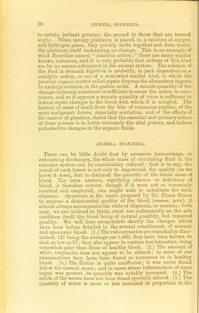 3S to certain irritant poisons; the second to those that are termed septic. When spongy platinum is placed in a mixture of oxygen and hydrogen gases, they quickly unite together and form water, the platinum itself undergoing no change. This is an example of what Berzelius named “ catalytic action; ” there are many similar known instances, .and it is very probable that actions of this kind are by no means infrequent in the animal system. The solution of the food in stomach digestion is probably, in part, dependent on a catalytic action, or one of a somewhat similar kind, in which the peculiar organic matter called pepsin disposes the alimentary ingesta to undergo solution in the gastric acids. A minute quantity of the change-inducing substance is sufficient to cause the action to com- mence, and so it appears a minute quantity of virus is sufficient to induce septic changes in the blood with which it is mingled. The history of cases of death from the bite of venomous reptiles, of the most malignant fevers, especially scarlatina, and of the effects of the matter of glanders, shows that the essential and primary action of these poisons is to lower extremely the vital powers, and induce putrefactive changes in the organic fluids. AltiEMIA, SPAtfiEMIA. There can be little doubt that by excessive haemorrhage, or exhausting discharges, the whole mass of circulating fluid in the vascular system can be considerably reduced; that is to say, the result .of such losses is not only to impoverish the quality (as we know it does), but to diminish the quantity of the whole mass of blood. The term anwmia, signifying absence or deficiency of blood, is therefore correct, though if it were not so commonly received and employed, one might wish to substitute the term oliyeemia. Spancemia is the name proposed by Dr. Franz Simon to express a deteriorated quality of the blood (oTravos, poor), it almost always accompanies the state of oligsemia, or anremia ; both may, we are inclined to think, exist not unfrequently as the sole condition itself, the blood being of normal quantity, but impaired quality. We will here recapitulate shortly the changes which have been before detailed in the several constituents of antemic and spansemic blood. (1.) The red corpuscles are remarkably dimi- nished, 127 being the average per 1,000, they have been known to sink as low as 27; they also appear to contain less hannatine, being somewhat paler than those of healthy blood. (2.) The amount of white corpuscles does not appear to be altered; in some of our examinations they have been found as numerous as in healthy blood. (3.) The fibrine is quite unaffected; it was never found below the normal mean; and in cases where inflammation of some organ was present its quantity was notably increased. (4.) The solids of the serum have not been found specially altered, (o.) The quantity of water is more or less increased in proportion to the