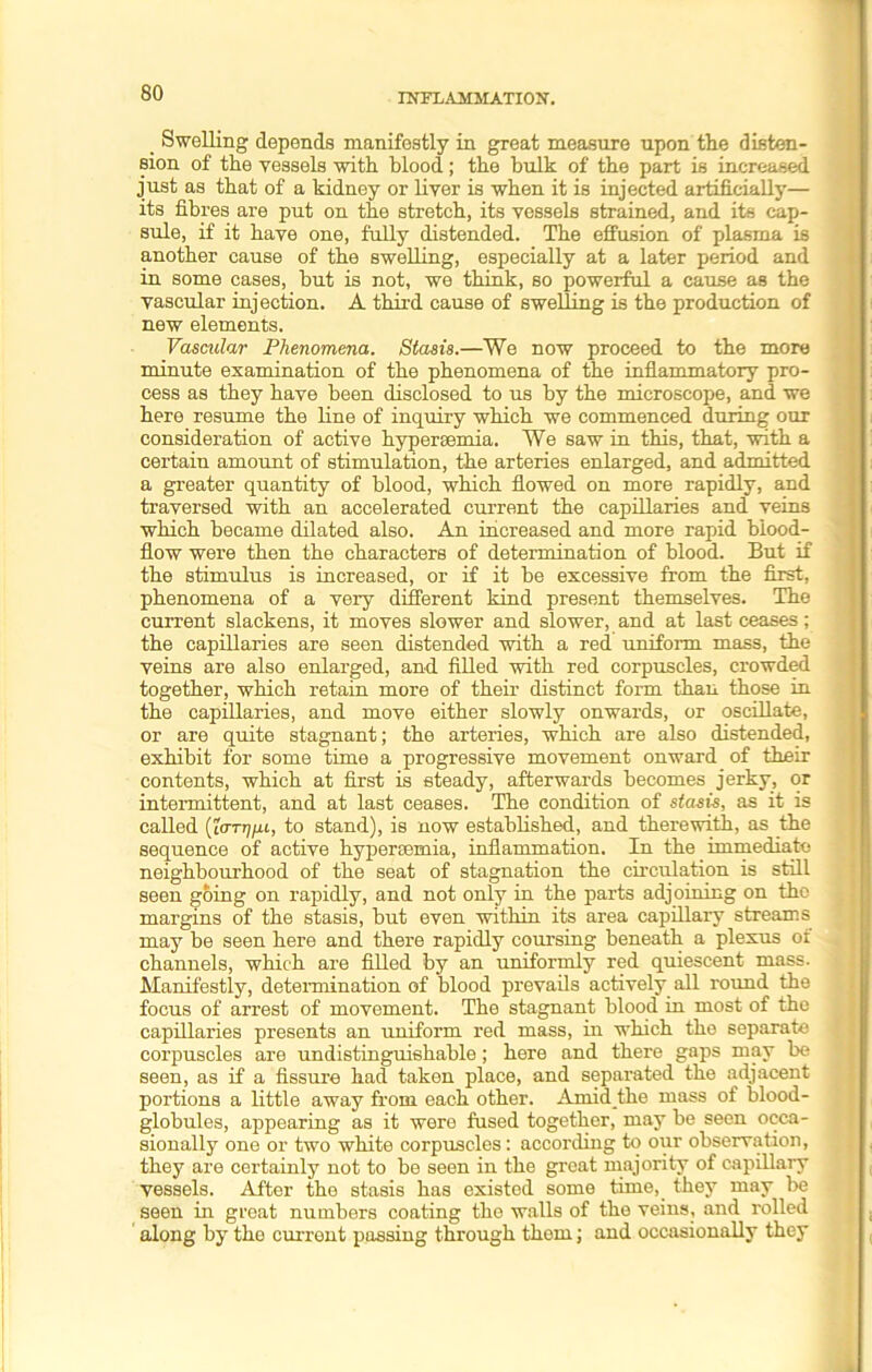 Swelling depends manifestly in great measure upon the disten- sion of the vessels with blood ; the hulk of the part is increased just as that of a kidney or liver is when it is injected artificially— its fibres are put on the stretch, its vessels strained, and its cap- sule, if it have one, fully distended. The effusion of plasma is another cause of the swelling, especially at a later period and in some cases, but is not, we think, so powerful a cause as the vascular injection. A third cause of swelling is the production of new elements. Vascular Phenomena. Stasis.—We now proceed to the more minute examination of the phenomena of the inflammatory pro- cess as they have been disclosed to us by the microscope, and we here resume the line of inquiry which we commenced during our consideration of active hypersemia. We saw in this, that, with a certain amount of stimulation, the arteries enlarged, and admitted a greater quantity of blood, which flowed on more rapidly, and traversed with an accelerated current the capillaries and veins which became dilated also. An increased and more rapid blood- flow were then the characters of determination of blood. But if the stimulus is increased, or if it be excessive from the first, phenomena of a very different kind present themselves. The current slackens, it moves slower and slower, and at last ceases; the capillaries are seen distended with a red uniform mass, the veins are also enlarged, and filled with red corpuscles, crowded together, which retain more of their distinct form than those in the capillaries, and move either slowly onwards, or oscillate, or are quite stagnant; the arteries, which are also distended, exhibit for some time a progressive movement onward of their contents, which at first is steady, afterwards becomes jerky, or intermittent, and at last ceases. The condition of stasis, as it is called (iarrjfu, to stand), is now established, and therewith, as the sequence of active hypersemia, inflammation. In the immediate neighbourhood of the seat of stagnation the circulation is still seen going on rapidly, and not only in the parts adjoining on the margins of the stasis, but even within its area capillary streams may be seen here and there rapidly coursing beneath a plexus of channels, which are filled by an uniformly red quiescent mass. Manifestly, determination of blood prevails actively all round the focus of arrest of movement. The stagnant blood in most of the capillaries presents an uniform red mass, in which the separate corpuscles are undistinguishable; here and there gaps may be seen, as if a fissure had taken place, and separated the adjacent portions a little away from each other. Amid the mass of blood- globules, appearing as it were fused together, may be seen occa- sionally one or two white corpuscles: according to our observation, they are certainly not to be seen in the great majority of capillary vessels. After the stasis has existed some time, they may be seen in great numbers coating the walls of the veins, and rolled along by the current passing through them; and occasionally they